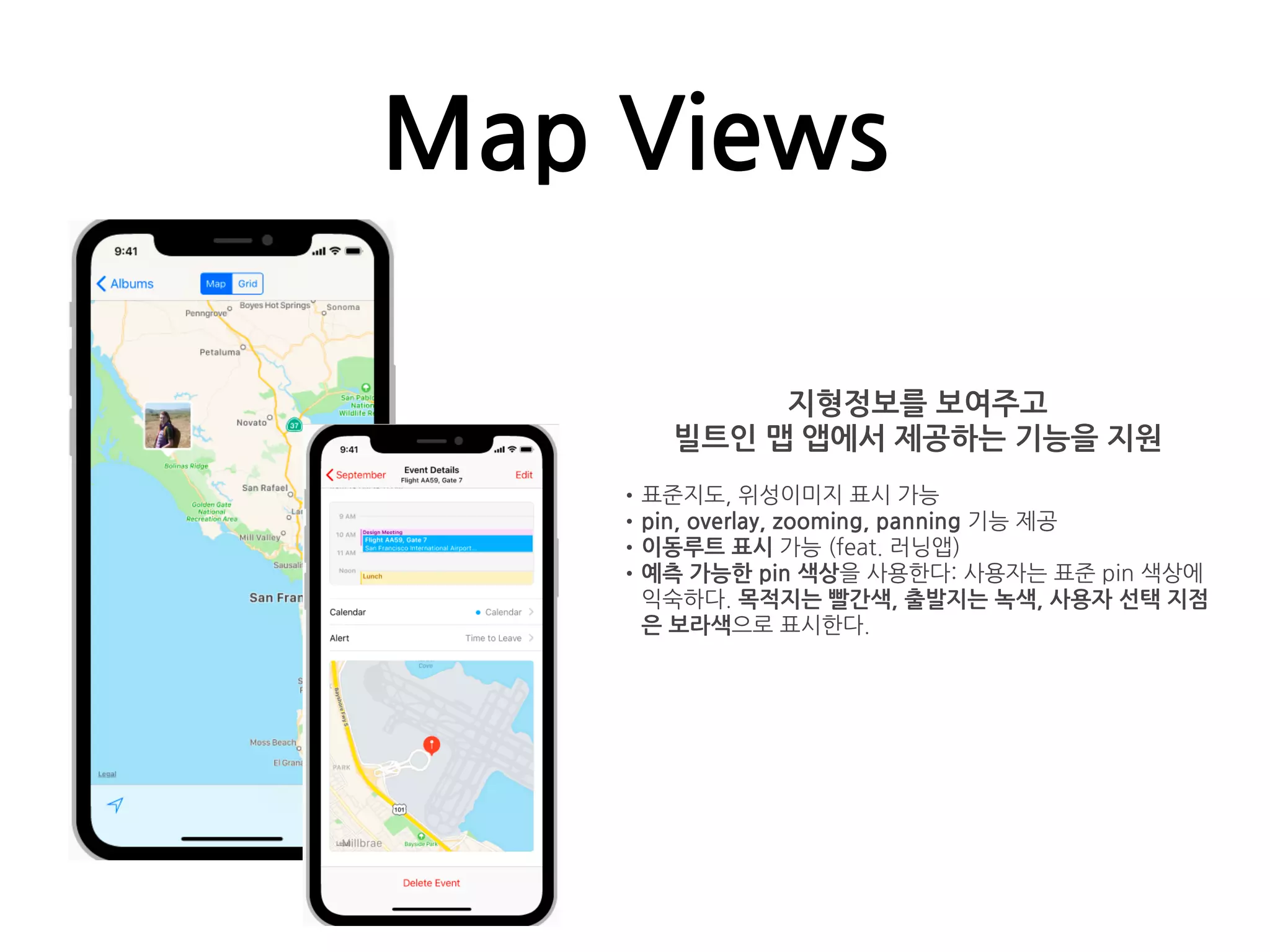 Map Views
지형정보를 보여주고
빌트인 맵 앱에서 제공하는 기능을 지원
•표준지도, 위성이미지 표시 가능
•pin, overlay, zooming, panning 기능 제공
•이동루트 표시 가능 (feat. 러닝앱)
•예측 가능한 pin 색상을 사용한다: 사용자는 표준 pin 색상에
익숙하다. 목적지는 빨간색, 출발지는 녹색, 사용자 선택 지점
은 보라색으로 표시한다.
 