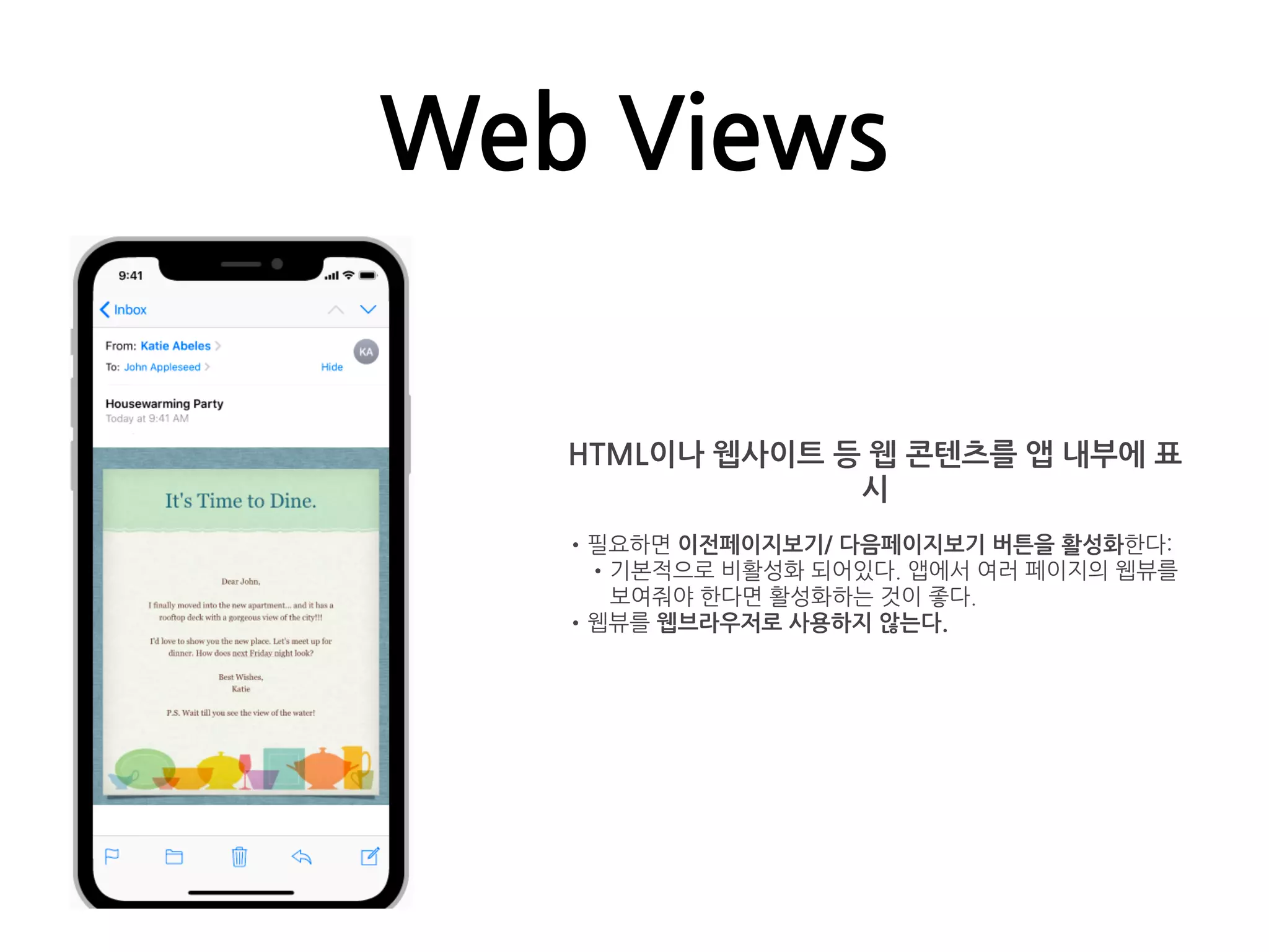 Web Views
HTML이나 웹사이트 등 웹 콘텐츠를 앱 내부에 표
시
•필요하면 이전페이지보기/ 다음페이지보기 버튼을 활성화한다:
•기본적으로 비활성화 되어있다. 앱에서 여러 페이지의 웹뷰를
보여줘야 한다면 활성화하는 것이 좋다.
•웹뷰를 웹브라우저로 사용하지 않는다.
 