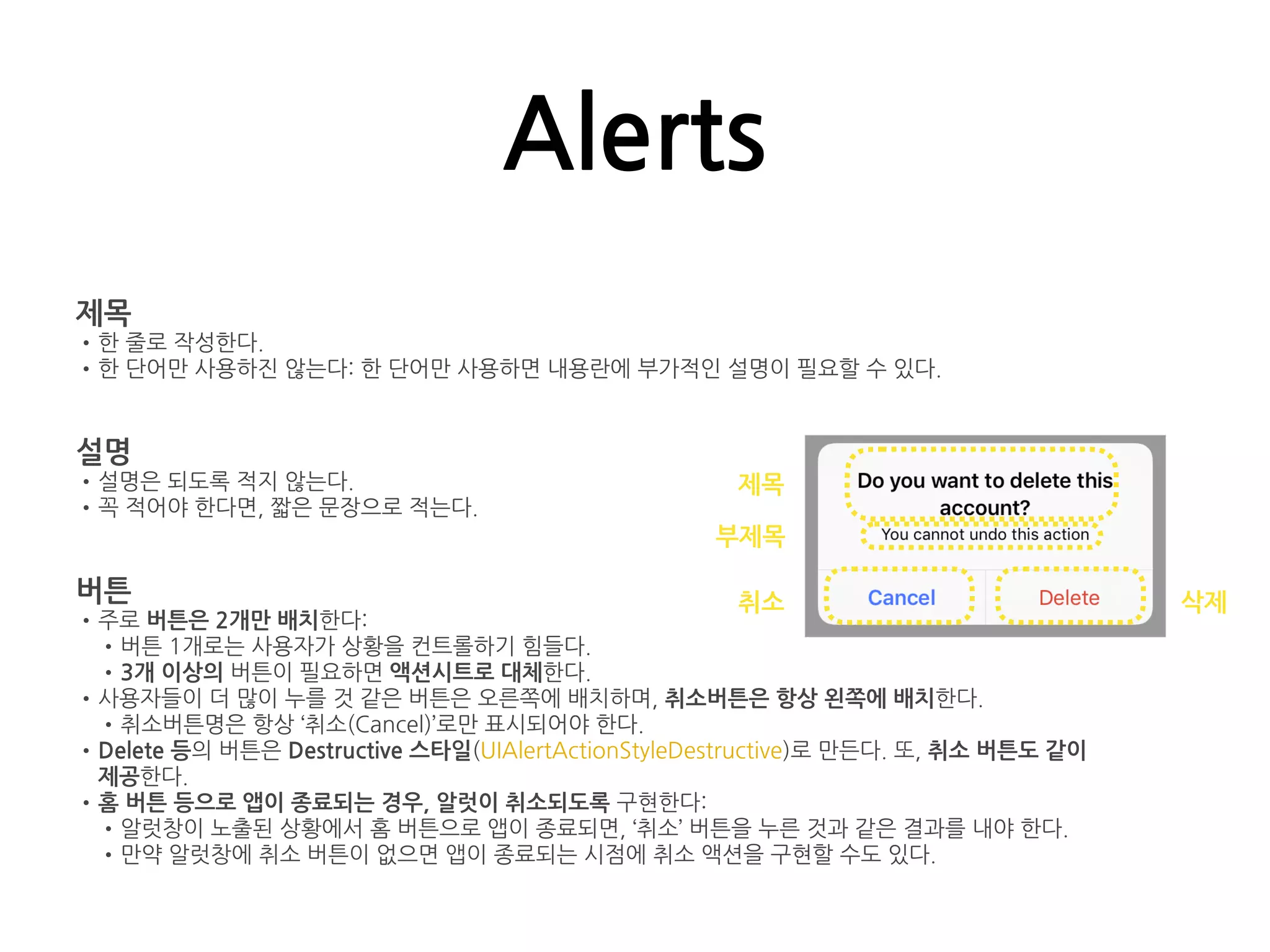 Alerts
제목
•한 줄로 작성한다.
•한 단어만 사용하진 않는다: 한 단어만 사용하면 내용란에 부가적인 설명이 필요할 수 있다.
설명
•설명은 되도록 적지 않는다.
•꼭 적어야 한다면, 짧은 문장으로 적는다.
버튼
•주로 버튼은 2개만 배치한다:
•버튼 1개로는 사용자가 상황을 컨트롤하기 힘들다.
•3개 이상의 버튼이 필요하면 액션시트로 대체한다.
•사용자들이 더 많이 누를 것 같은 버튼은 오른쪽에 배치하며, 취소버튼은 항상 왼쪽에 배치한다.
•취소버튼명은 항상 ‘취소(Cancel)’로만 표시되어야 한다.
•Delete 등의 버튼은 Destructive 스타일(UIAlertActionStyleDestructive)로 만든다. 또, 취소 버튼도 같이
제공한다.
•홈 버튼 등으로 앱이 종료되는 경우, 알럿이 취소되도록 구현한다:
•알럿창이 노출된 상황에서 홈 버튼으로 앱이 종료되면, ‘취소’ 버튼을 누른 것과 같은 결과를 내야 한다.
•만약 알럿창에 취소 버튼이 없으면 앱이 종료되는 시점에 취소 액션을 구현할 수도 있다.
제목
부제목
취소 삭제
 
