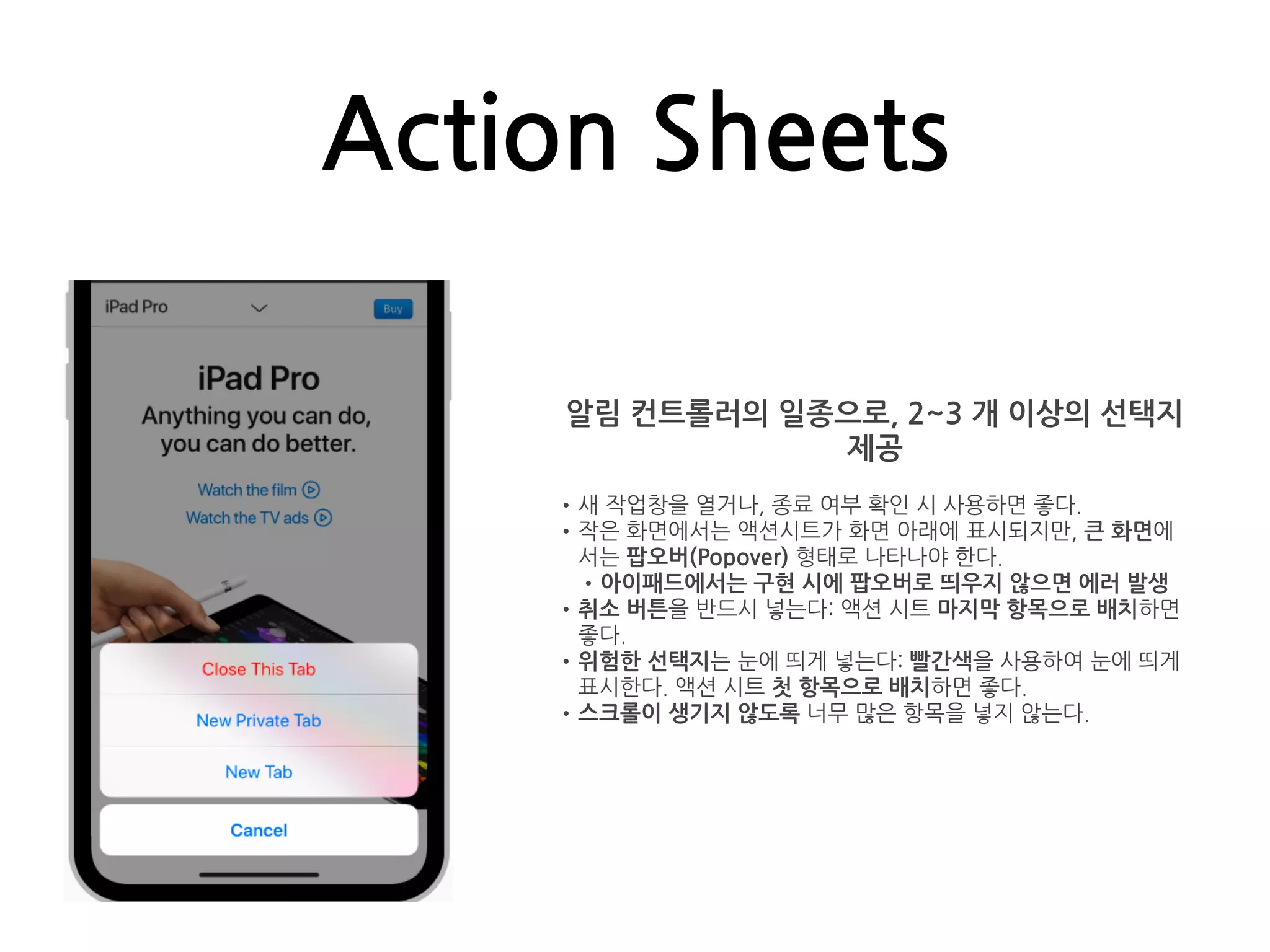 Action Sheets
알림 컨트롤러의 일종으로, 2~3 개 이상의 선택지
제공
•새 작업창을 열거나, 종료 여부 확인 시 사용하면 좋다.
•작은 화면에서는 액션시트가 화면 아래에 표시되지만, 큰 화면에
서는 팝오버(Popover) 형태로 나타나야 한다.
•아이패드에서는 구현 시에 팝오버로 띄우지 않으면 에러 발생
•취소 버튼을 반드시 넣는다: 액션 시트 마지막 항목으로 배치하면
좋다.
•위험한 선택지는 눈에 띄게 넣는다: 빨간색을 사용하여 눈에 띄게
표시한다. 액션 시트 첫 항목으로 배치하면 좋다.
•스크롤이 생기지 않도록 너무 많은 항목을 넣지 않는다.
 