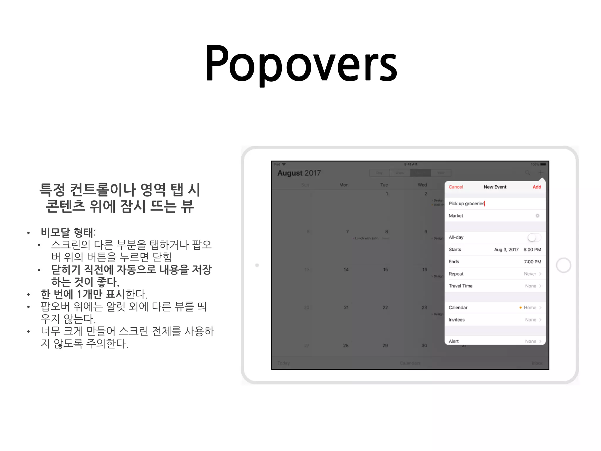 Popovers
특정 컨트롤이나 영역 탭 시
콘텐츠 위에 잠시 뜨는 뷰
• 비모달 형태:
• 스크린의 다른 부분을 탭하거나 팝오
버 위의 버튼을 누르면 닫힘
• 닫히기 직전에 자동으로 내용을 저장
하는 것이 좋다.
• 한 번에 1개만 표시한다.
• 팝오버 위에는 알럿 외에 다른 뷰를 띄
우지 않는다.
• 너무 크게 만들어 스크린 전체를 사용하
지 않도록 주의한다.
 