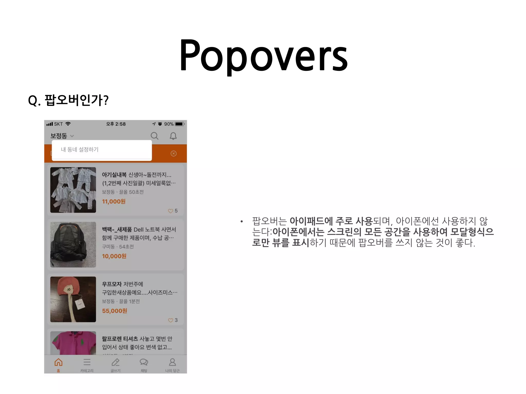 Popovers
• 팝오버는 아이패드에 주로 사용되며, 아이폰에선 사용하지 않
는다:아이폰에서는 스크린의 모든 공간을 사용하여 모달형식으
로만 뷰를 표시하기 때문에 팝오버를 쓰지 않는 것이 좋다.
Q. 팝오버인가?
 