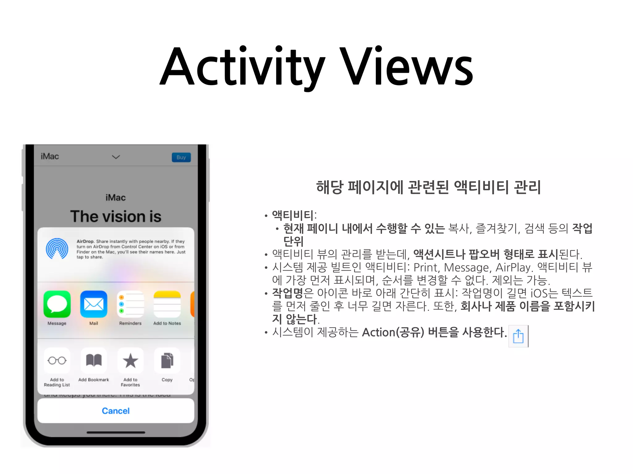 Activity Views
해당 페이지에 관련된 액티비티 관리
•액티비티:
•현재 페이니 내에서 수행할 수 있는 복사, 즐겨찾기, 검색 등의 작업
단위
•액티비티 뷰의 관리를 받는데, 액션시트나 팝오버 형태로 표시된다.
•시스템 제공 빌트인 액티비티: Print, Message, AirPlay. 액티비티 뷰
에 가장 먼저 표시되며, 순서를 변경할 수 없다. 제외는 가능.
•작업명은 아이콘 바로 아래 간단히 표시: 작업명이 길면 iOS는 텍스트
를 먼저 줄인 후 너무 길면 자른다. 또한, 회사나 제품 이름을 포함시키
지 않는다.
•시스템이 제공하는 Action(공유) 버튼을 사용한다.
 