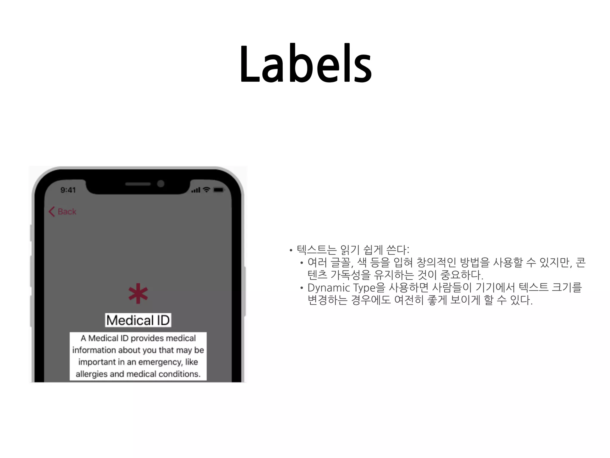 Labels
•텍스트는 읽기 쉽게 쓴다:
•여러 글꼴, 색 등을 입혀 창의적인 방법을 사용할 수 있지만, 콘
텐츠 가독성을 유지하는 것이 중요하다.
•Dynamic Type을 사용하면 사람들이 기기에서 텍스트 크기를
변경하는 경우에도 여전히 좋게 보이게 할 수 있다.
 