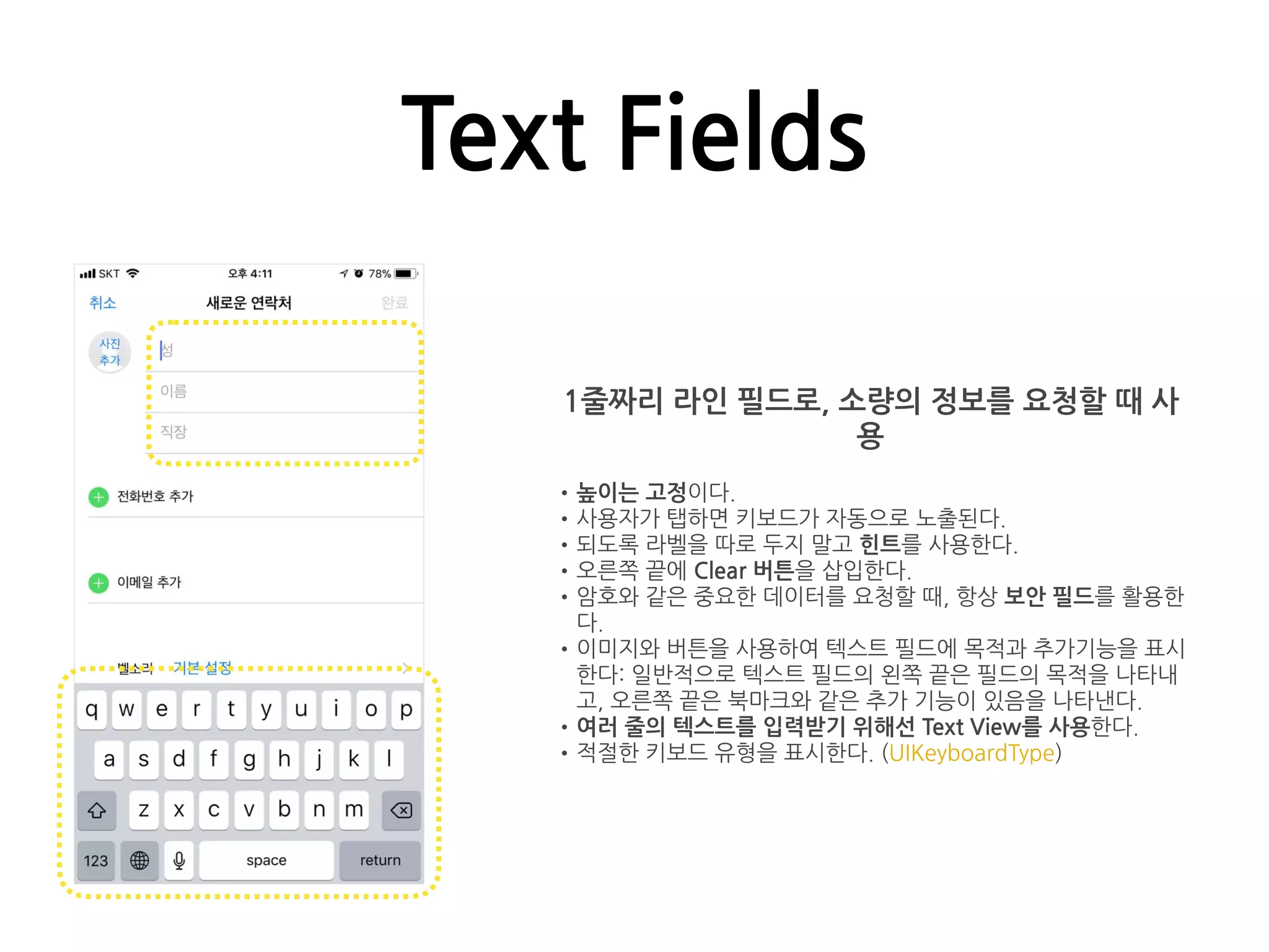 Text Fields
1줄짜리 라인 필드로, 소량의 정보를 요청할 때 사
용
•높이는 고정이다.
•사용자가 탭하면 키보드가 자동으로 노출된다.
•되도록 라벨을 따로 두지 말고 힌트를 사용한다.
•오른쪽 끝에 Clear 버튼을 삽입한다.
•암호와 같은 중요한 데이터를 요청할 때, 항상 보안 필드를 활용한
다.
•이미지와 버튼을 사용하여 텍스트 필드에 목적과 추가기능을 표시
한다: 일반적으로 텍스트 필드의 왼쪽 끝은 필드의 목적을 나타내
고, 오른쪽 끝은 북마크와 같은 추가 기능이 있음을 나타낸다.
•여러 줄의 텍스트를 입력받기 위해선 Text View를 사용한다.
•적절한 키보드 유형을 표시한다. (UIKeyboardType)
 