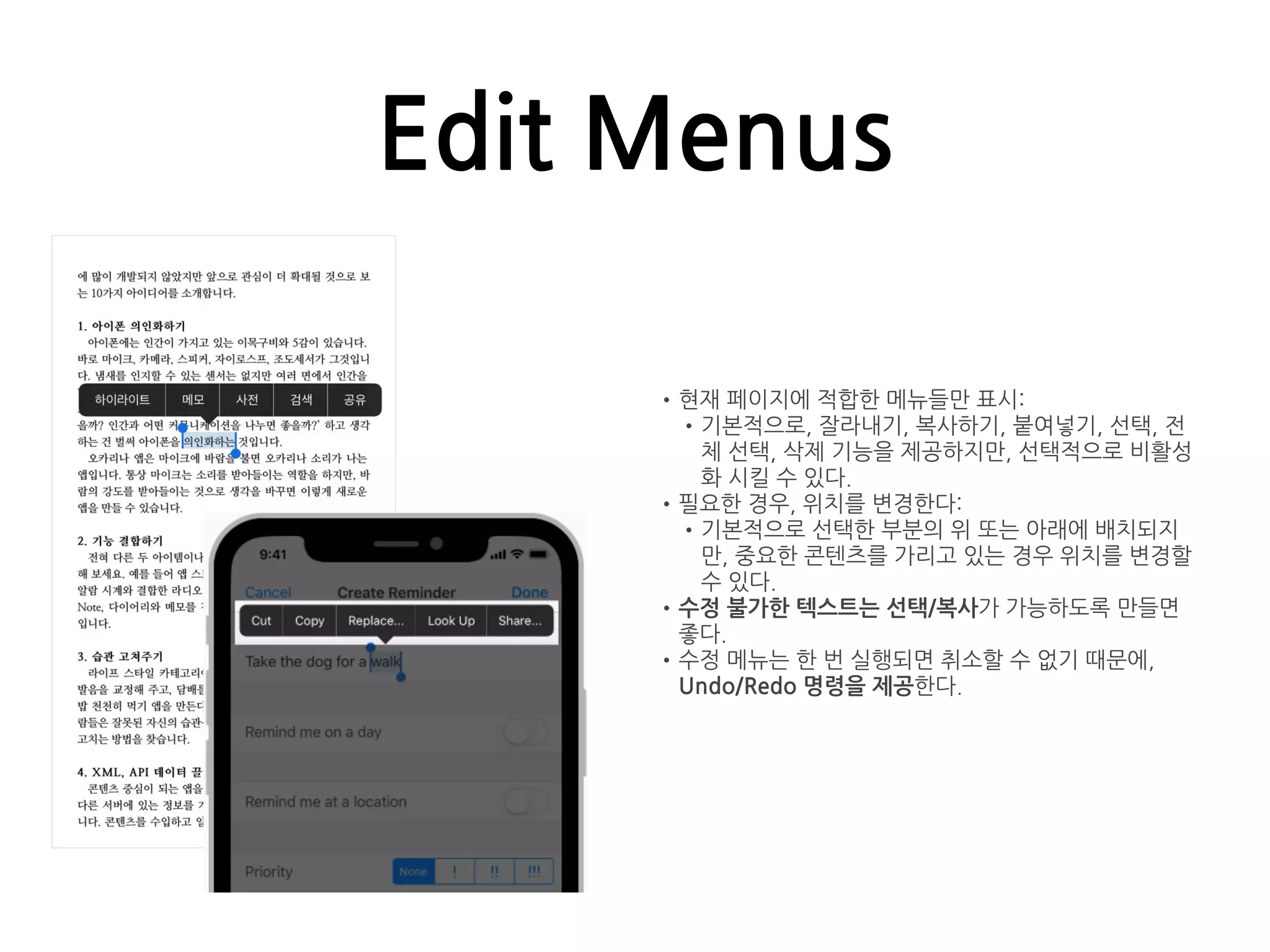 Edit Menus
•현재 페이지에 적합한 메뉴들만 표시:
•기본적으로, 잘라내기, 복사하기, 붙여넣기, 선택, 전
체 선택, 삭제 기능을 제공하지만, 선택적으로 비활성
화 시킬 수 있다.
•필요한 경우, 위치를 변경한다:
•기본적으로 선택한 부분의 위 또는 아래에 배치되지
만, 중요한 콘텐츠를 가리고 있는 경우 위치를 변경할
수 있다.
•수정 불가한 텍스트는 선택/복사가 가능하도록 만들면
좋다.
•수정 메뉴는 한 번 실행되면 취소할 수 없기 때문에,
Undo/Redo 명령을 제공한다.
 