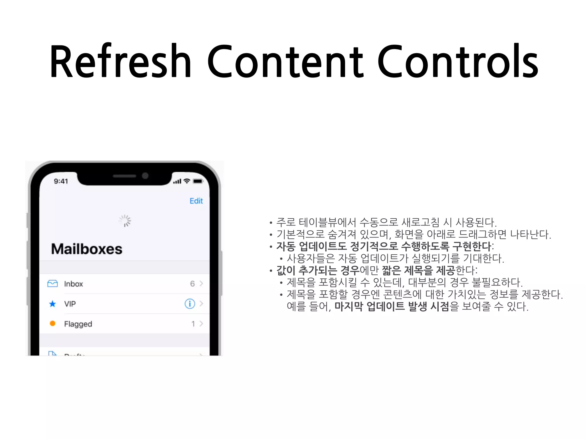 Refresh Content Controls
•주로 테이블뷰에서 수동으로 새로고침 시 사용된다.
•기본적으로 숨겨져 있으며, 화면을 아래로 드래그하면 나타난다.
•자동 업데이트도 정기적으로 수행하도록 구현한다:
•사용자들은 자동 업데이트가 실행되기를 기대한다.
•값이 추가되는 경우에만 짧은 제목을 제공한다:
•제목을 포함시킬 수 있는데, 대부분의 경우 불필요하다.
•제목을 포함할 경우엔 콘텐츠에 대한 가치있는 정보를 제공한다.
예를 들어, 마지막 업데이트 발생 시점을 보여줄 수 있다.
 