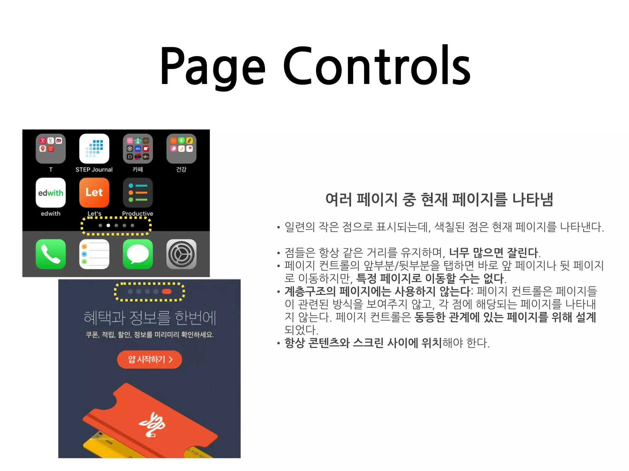 Page Controls
여러 페이지 중 현재 페이지를 나타냄
•일련의 작은 점으로 표시되는데, 색칠된 점은 현재 페이지를 나타낸다.
•점들은 항상 같은 거리를 유지하며, 너무 많으면 잘린다.
•페이지 컨트롤의 앞부분/뒷부분을 탭하면 바로 앞 페이지나 뒷 페이지
로 이동하지만, 특정 페이지로 이동할 수는 없다.
•계층구조의 페이지에는 사용하지 않는다: 페이지 컨트롤은 페이지들
이 관련된 방식을 보여주지 않고, 각 점에 해당되는 페이지를 나타내
지 않는다. 페이지 컨트롤은 동등한 관계에 있는 페이지를 위해 설계
되었다.
•항상 콘텐츠와 스크린 사이에 위치해야 한다.
 