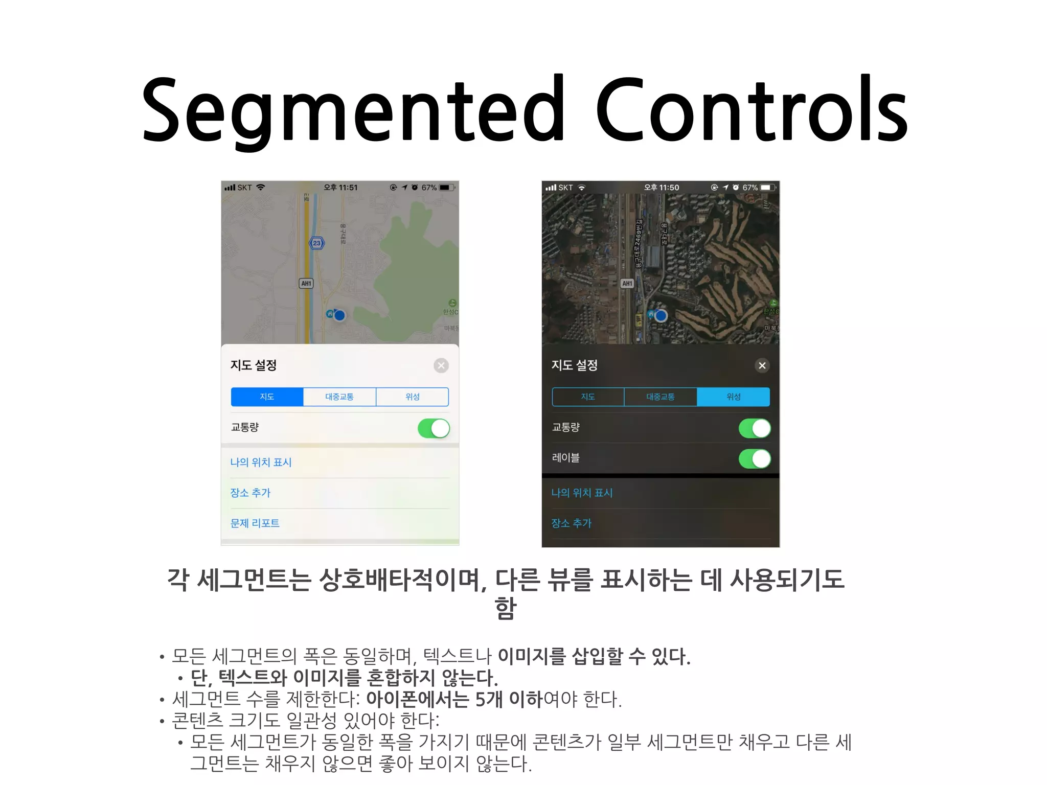 Segmented Controls
각 세그먼트는 상호배타적이며, 다른 뷰를 표시하는 데 사용되기도
함
•모든 세그먼트의 폭은 동일하며, 텍스트나 이미지를 삽입할 수 있다.
•단, 텍스트와 이미지를 혼합하지 않는다.
•세그먼트 수를 제한한다: 아이폰에서는 5개 이하여야 한다.
•콘텐츠 크기도 일관성 있어야 한다:
•모든 세그먼트가 동일한 폭을 가지기 때문에 콘텐츠가 일부 세그먼트만 채우고 다른 세
그먼트는 채우지 않으면 좋아 보이지 않는다.
 