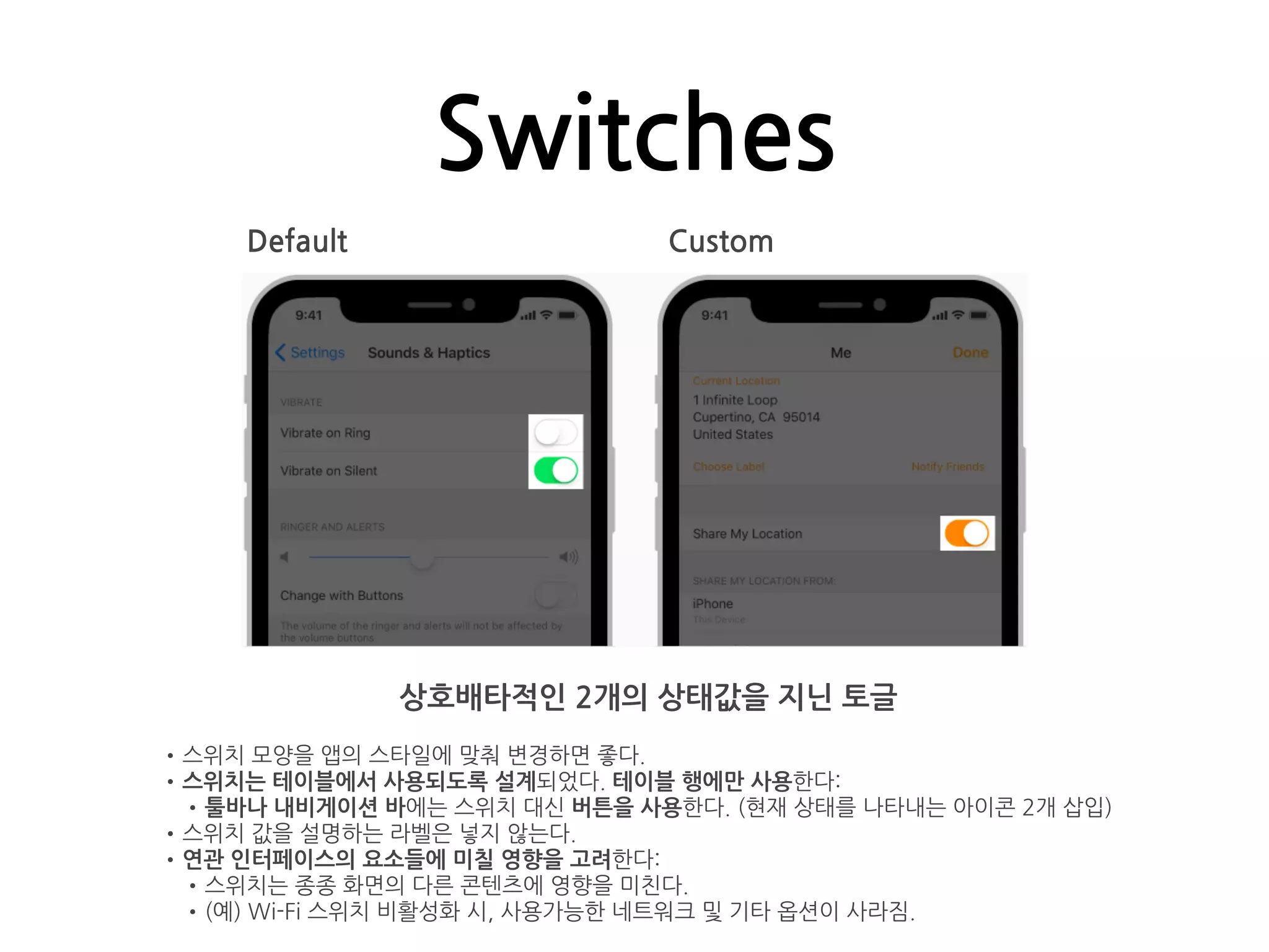 Switches
Default Custom
상호배타적인 2개의 상태값을 지닌 토글
•스위치 모양을 앱의 스타일에 맞춰 변경하면 좋다.
•스위치는 테이블에서 사용되도록 설계되었다. 테이블 행에만 사용한다:
•툴바나 내비게이션 바에는 스위치 대신 버튼을 사용한다. (현재 상태를 나타내는 아이콘 2개 삽입)
•스위치 값을 설명하는 라벨은 넣지 않는다.
•연관 인터페이스의 요소들에 미칠 영향을 고려한다:
•스위치는 종종 화면의 다른 콘텐츠에 영향을 미친다.
•(예) Wi-Fi 스위치 비활성화 시, 사용가능한 네트워크 및 기타 옵션이 사라짐.
 