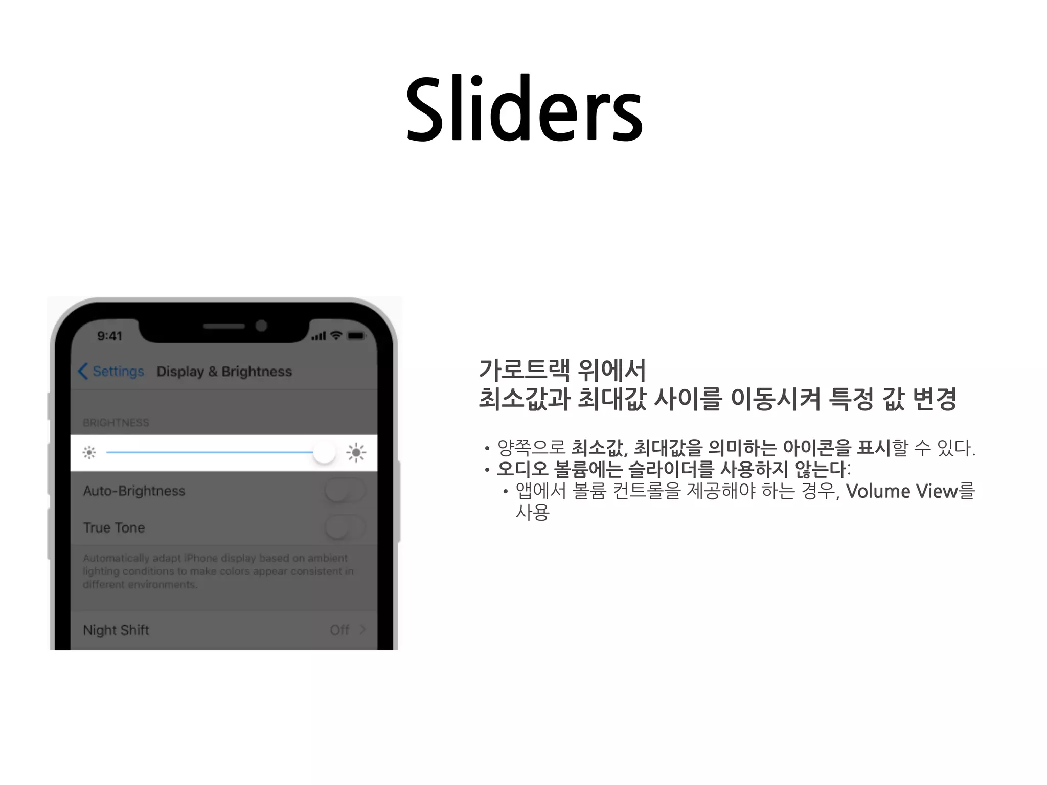 Sliders
가로트랙 위에서
최소값과 최대값 사이를 이동시켜 특정 값 변경
•양쪽으로 최소값, 최대값을 의미하는 아이콘을 표시할 수 있다.
•오디오 볼륨에는 슬라이더를 사용하지 않는다:
•앱에서 볼륨 컨트롤을 제공해야 하는 경우, Volume View를
사용
 
