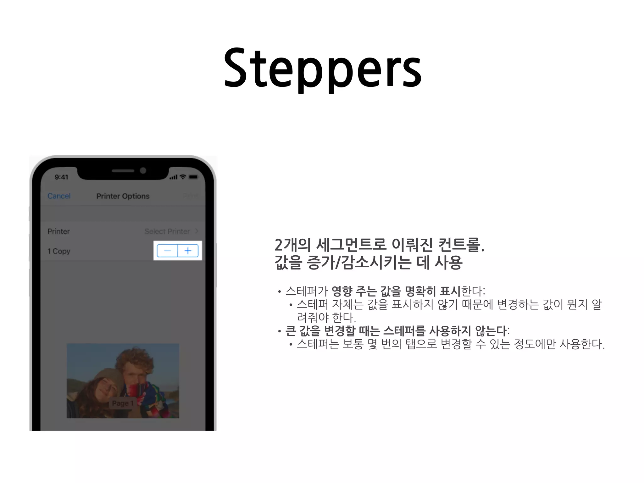 Steppers
2개의 세그먼트로 이뤄진 컨트롤.
값을 증가/감소시키는 데 사용
•스테퍼가 영향 주는 값을 명확히 표시한다:
•스테퍼 자체는 값을 표시하지 않기 때문에 변경하는 값이 뭔지 알
려줘야 한다.
•큰 값을 변경할 때는 스테퍼를 사용하지 않는다:
•스테퍼는 보통 몇 번의 탭으로 변경할 수 있는 정도에만 사용한다.
 