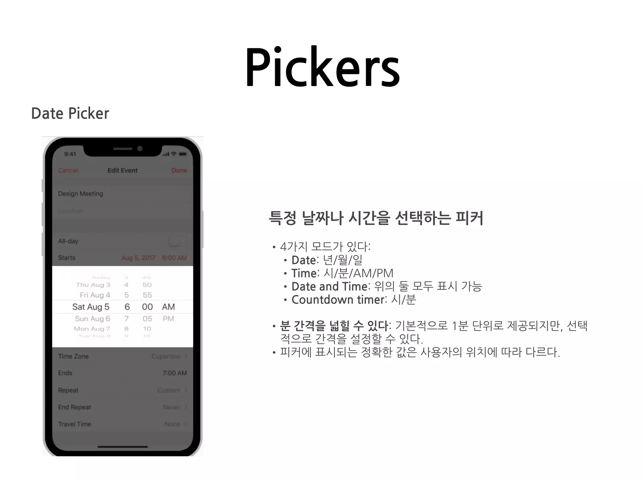 Pickers
Date Picker
특정 날짜나 시간을 선택하는 피커
•4가지 모드가 있다:
•Date: 년/월/일
•Time: 시/분/AM/PM
•Date and Time: 위의 둘 모두 표시 가능
•Countdown timer: 시/분
•분 간격을 넓힐 수 있다: 기본적으로 1분 단위로 제공되지만, 선택
적으로 간격을 설정할 수 있다.
•피커에 표시되는 정확한 값은 사용자의 위치에 따라 다르다.
 