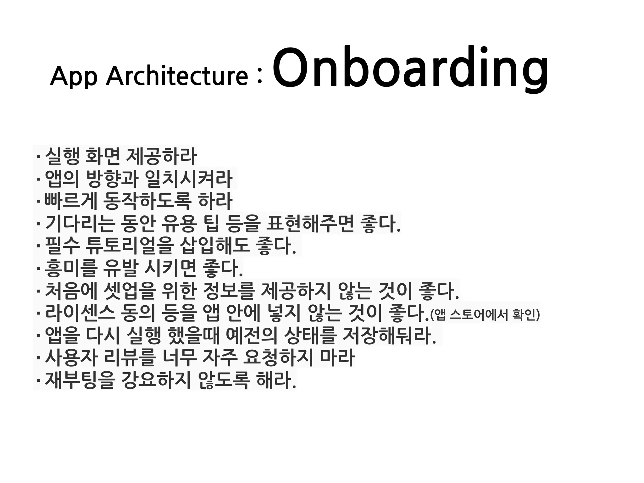 App Architecture : Onboarding
·실행 화면 제공하라
·앱의 방향과 일치시켜라
·빠르게 동작하도록 하라
·기다리는 동안 유용 팁 등을 표현해주면 좋다.
·필수 튜토리얼을 삽입해도 좋다.
·흥미를 유발 시키면 좋다.
·처음에 셋업을 위한 정보를 제공하지 않는 것이 좋다.
·라이센스 동의 등을 앱 안에 넣지 않는 것이 좋다.(앱 스토어에서 확인)
·앱을 다시 실행 했을때 예전의 상태를 저장해둬라.
·사용자 리뷰를 너무 자주 요청하지 마라
·재부팅을 강요하지 않도록 해라.
 