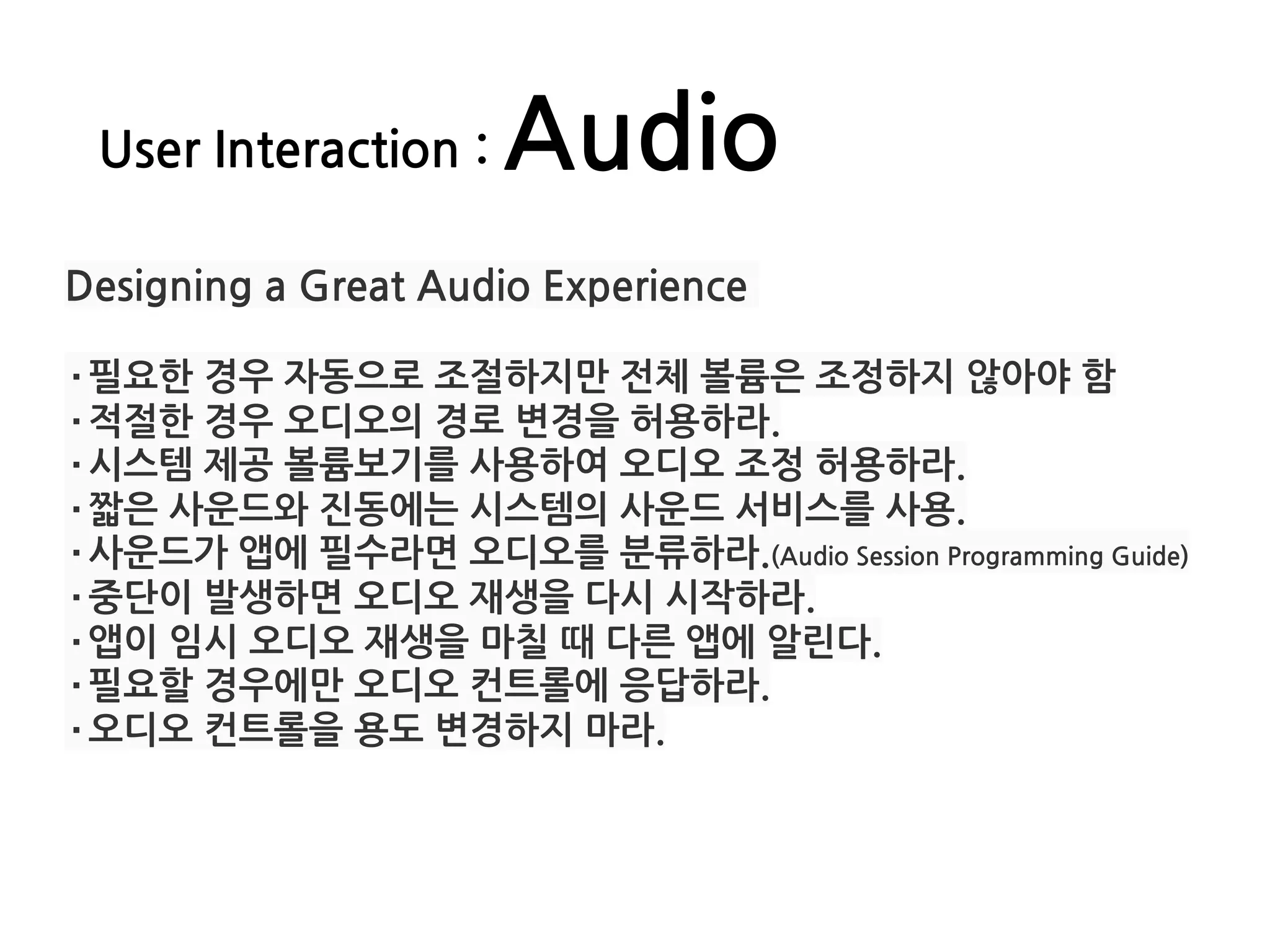 User Interaction : Audio
Designing a Great Audio Experience
·필요한 경우 자동으로 조절하지만 전체 볼륨은 조정하지 않아야 함
·적절한 경우 오디오의 경로 변경을 허용하라.
·시스템 제공 볼륨보기를 사용하여 오디오 조정 허용하라.
·짧은 사운드와 진동에는 시스템의 사운드 서비스를 사용.
·사운드가 앱에 필수라면 오디오를 분류하라.(Audio Session Programming Guide)
·중단이 발생하면 오디오 재생을 다시 시작하라.
·앱이 임시 오디오 재생을 마칠 때 다른 앱에 알린다.
·필요할 경우에만 오디오 컨트롤에 응답하라.
·오디오 컨트롤을 용도 변경하지 마라.
 