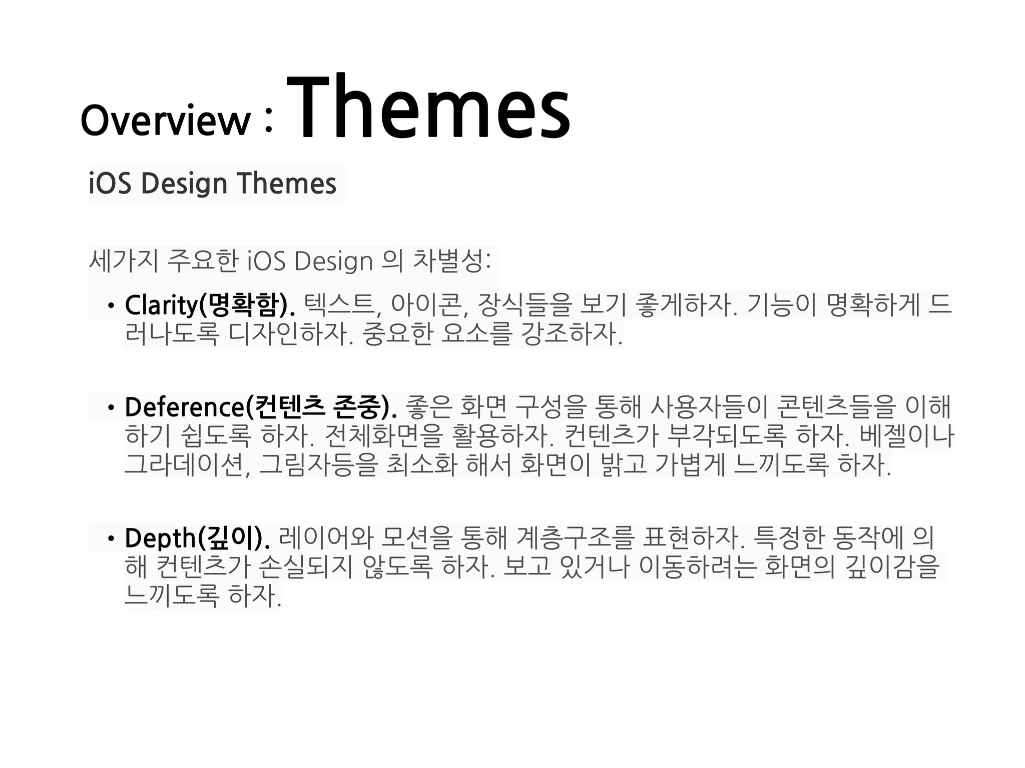 Overview : Themes
iOS Design Themes
세가지 주요한 iOS Design 의 차별성:
•Clarity(명확함). 텍스트, 아이콘, 장식들을 보기 좋게하자. 기능이 명확하게 드
러나도록 디자인하자. 중요한 요소를 강조하자. 
•Deference(컨텐츠 존중). 좋은 화면 구성을 통해 사용자들이 콘텐츠들을 이해
하기 쉽도록 하자. 전체화면을 활용하자. 컨텐츠가 부각되도록 하자. 베젤이나
그라데이션, 그림자등을 최소화 해서 화면이 밝고 가볍게 느끼도록 하자. 
•Depth(깊이). 레이어와 모션을 통해 계층구조를 표현하자. 특정한 동작에 의
해 컨텐츠가 손실되지 않도록 하자. 보고 있거나 이동하려는 화면의 깊이감을
느끼도록 하자. 
 