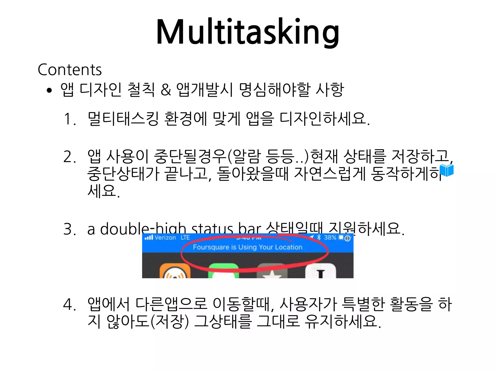 Multitasking
•앱 디자인 철칙 & 앱개발시 명심해야할 사항
1. 멀티태스킹 환경에 맞게 앱을 디자인하세요.
2. 앱 사용이 중단될경우(알람 등등..)현재 상태를 저장하고, 
중단상태가 끝나고, 돌아왔을때 자연스럽게 동작하게하
세요.
3. a double-high status bar 상태일때 지원하세요.
4. 앱에서 다른앱으로 이동할때, 사용자가 특별한 활동을 하
지 않아도(저장) 그상태를 그대로 유지하세요.
Contents
 