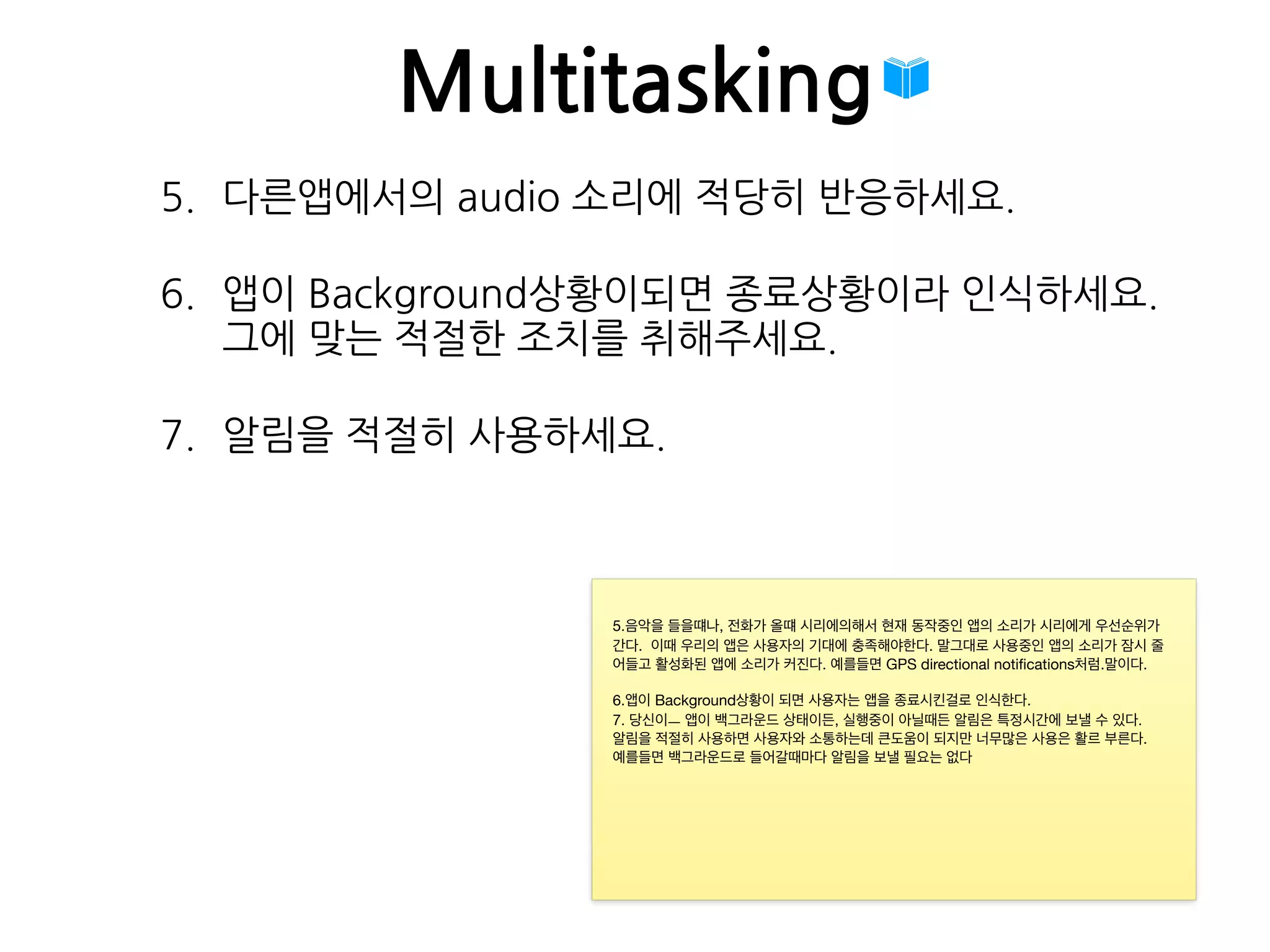 Multitasking
5. 다른앱에서의 audio 소리에 적당히 반응하세요.
6. 앱이 Background상황이되면 종료상황이라 인식하세요. 
그에 맞는 적절한 조치를 취해주세요.
7. 알림을 적절히 사용하세요.
5.음악을 들을떄나, 전화가 올떄 시리에의해서 현재 동작중인 앱의 소리가 시리에게 우선순위가
간다. 이때 우리의 앱은 사용자의 기대에 충족해야한다. 말그대로 사용중인 앱의 소리가 잠시 줄
어들고 활성화된 앱에 소리가 커진다. 예를들면 GPS directional notiﬁcations처럼.말이다.

6.앱이 Background상황이 되면 사용자는 앱을 종료시킨걸로 인식한다.

7. 당신이ㅡ 앱이 백그라운드 상태이든, 실행중이 아닐때든 알림은 특정시간에 보낼 수 있다.

알림을 적절히 사용하면 사용자와 소통하는데 큰도움이 되지만 너무많은 사용은 활르 부른다.

예를들면 백그라운드로 들어갈때마다 알림을 보낼 필요는 없다
 