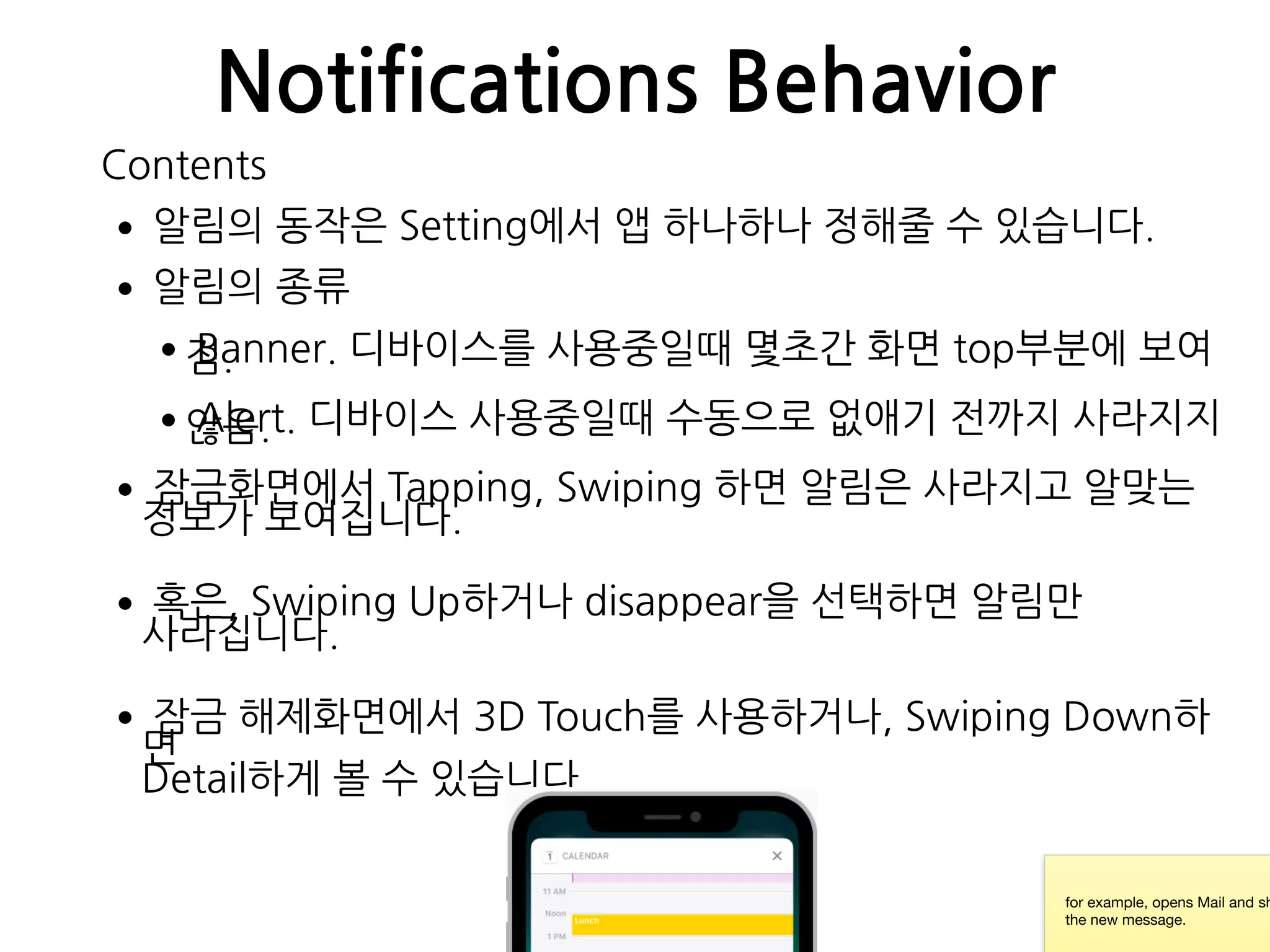 Notifications Behavior
•알림의 동작은 Setting에서 앱 하나하나 정해줄 수 있습니다.
•알림의 종류
•Banner. 디바이스를 사용중일때 몇초간 화면 top부분에 보여짐.
•Alert. 디바이스 사용중일때 수동으로 없애기 전까지 사라지지않음.
•잠금화면에서 Tapping, Swiping 하면 알림은 사라지고 알맞는
정보가 보여집니다.
•혹은, Swiping Up하거나 disappear을 선택하면 알림만
사라집니다.
•잠금 해제화면에서 3D Touch를 사용하거나, Swiping Down하
면 
Detail하게 볼 수 있습니다.
for example, opens Mail and sh
the new message.
Contents
 