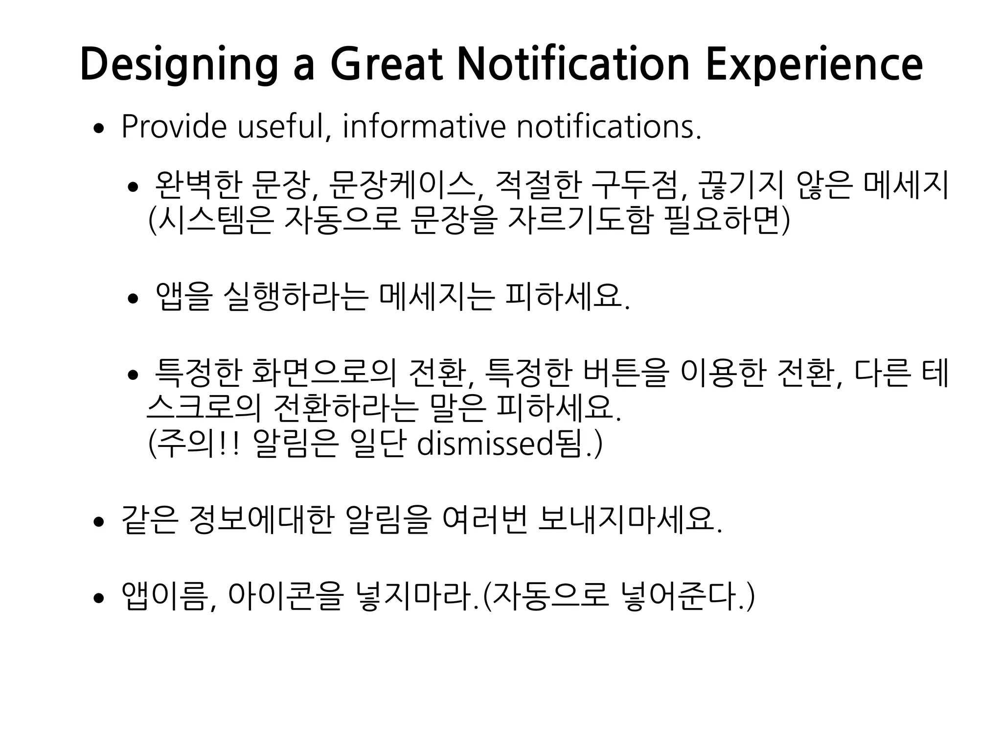Designing a Great Notification Experience
•Provide useful, informative notifications.
•완벽한 문장, 문장케이스, 적절한 구두점, 끊기지 않은 메세지 
(시스템은 자동으로 문장을 자르기도함 필요하면)
•앱을 실행하라는 메세지는 피하세요.
•특정한 화면으로의 전환, 특정한 버튼을 이용한 전환, 다른 테
스크로의 전환하라는 말은 피하세요.  
(주의!! 알림은 일단 dismissed됨.)
•같은 정보에대한 알림을 여러번 보내지마세요.
•앱이름, 아이콘을 넣지마라.(자동으로 넣어준다.)
 