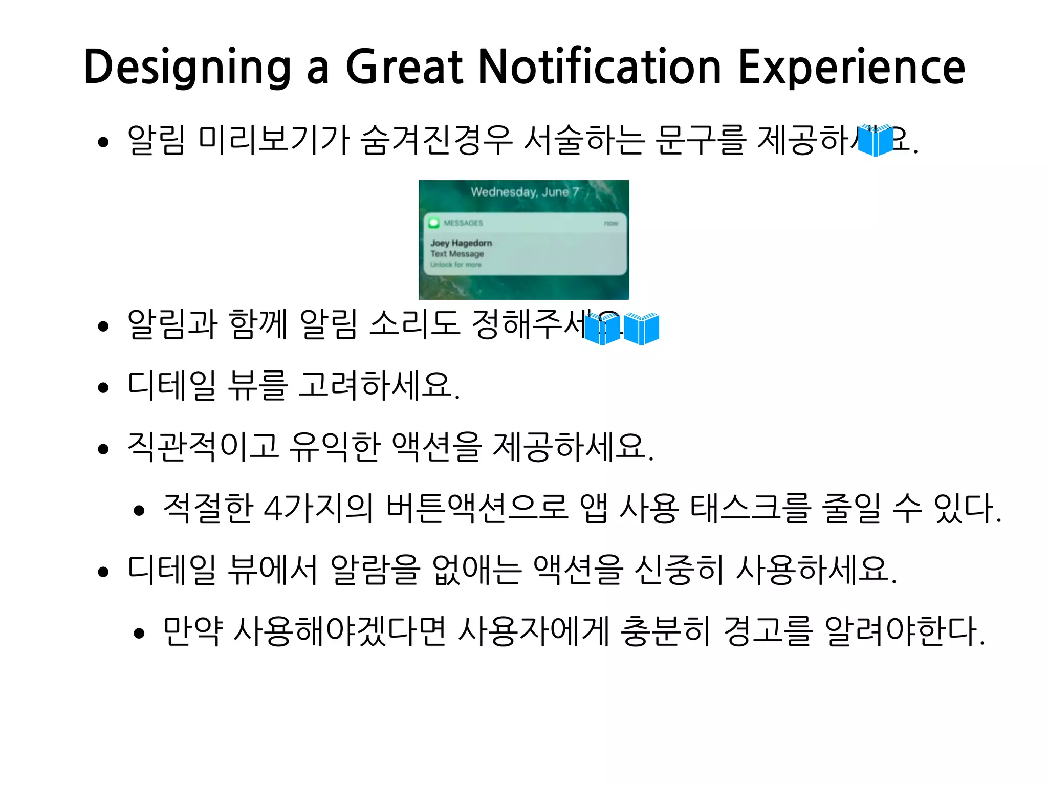 Designing a Great Notification Experience
•알림 미리보기가 숨겨진경우 서술하는 문구를 제공하세요.
•알림과 함께 알림 소리도 정해주세요.
•디테일 뷰를 고려하세요.
•직관적이고 유익한 액션을 제공하세요.
•적절한 4가지의 버튼액션으로 앱 사용 태스크를 줄일 수 있다.
•디테일 뷰에서 알람을 없애는 액션을 신중히 사용하세요.
•만약 사용해야겠다면 사용자에게 충분히 경고를 알려야한다.
 