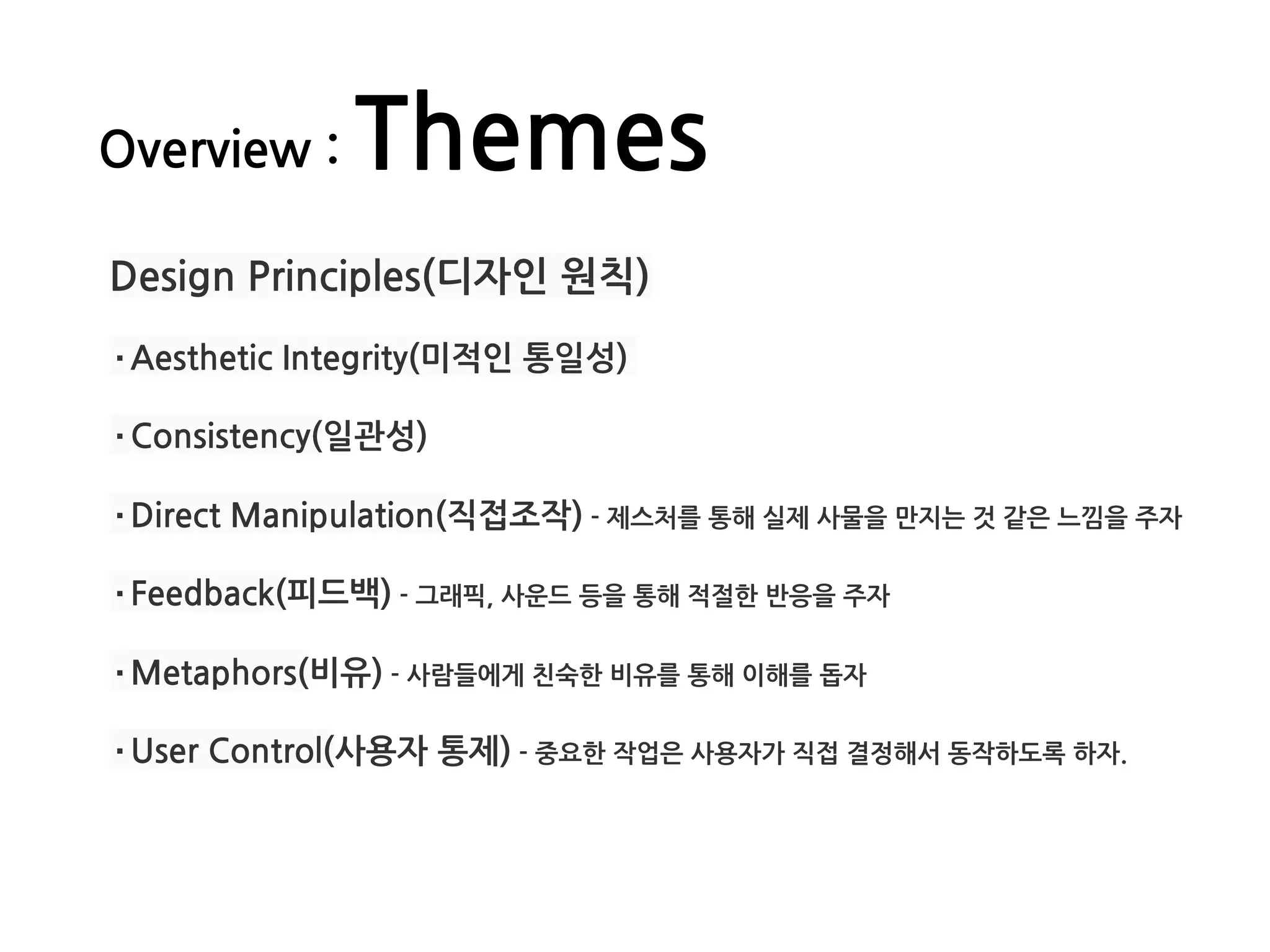 Overview : Themes
Design Principles(디자인 원칙)
·Aesthetic Integrity(미적인 통일성)
·Consistency(일관성)
·Direct Manipulation(직접조작) - 제스처를 통해 실제 사물을 만지는 것 같은 느낌을 주자
·Feedback(피드백) - 그래픽, 사운드 등을 통해 적절한 반응을 주자
·Metaphors(비유) - 사람들에게 친숙한 비유를 통해 이해를 돕자
·User Control(사용자 통제) - 중요한 작업은 사용자가 직접 결정해서 동작하도록 하자. 
 