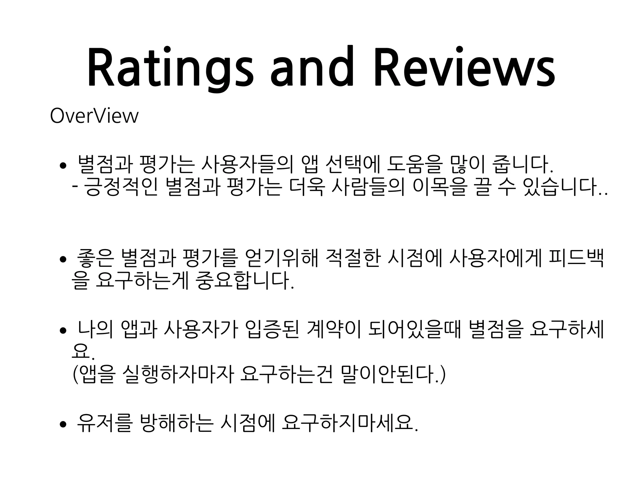 Ratings and Reviews
OverView
•별점과 평가는 사용자들의 앱 선택에 도움을 많이 줍니다. 
- 긍정적인 별점과 평가는 더욱 사람들의 이목을 끌 수 있습니다..
•좋은 별점과 평가를 얻기위해 적절한 시점에 사용자에게 피드백
을 요구하는게 중요합니다.
•나의 앱과 사용자가 입증된 계약이 되어있을때 별점을 요구하세
요. 
(앱을 실행하자마자 요구하는건 말이안된다.)
•유저를 방해하는 시점에 요구하지마세요.
 