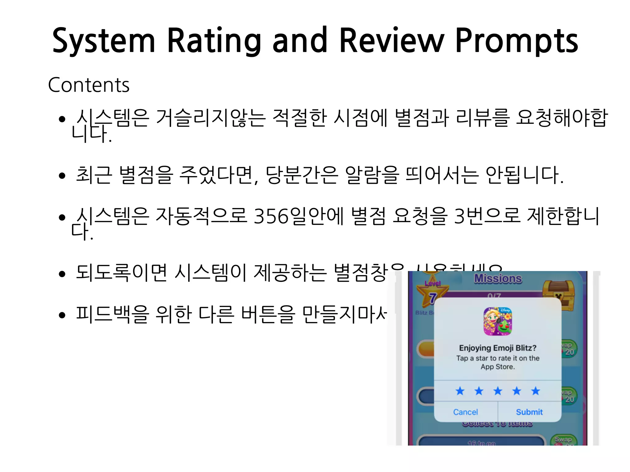 System Rating and Review Prompts
•시스템은 거슬리지않는 적절한 시점에 별점과 리뷰를 요청해야합
니다.
•최근 별점을 주었다면, 당분간은 알람을 띄어서는 안됩니다.
•시스템은 자동적으로 356일안에 별점 요청을 3번으로 제한합니
다.
•되도록이면 시스템이 제공하는 별점창을 사용하세요.
•피드백을 위한 다른 버튼을 만들지마세요.
Contents
 