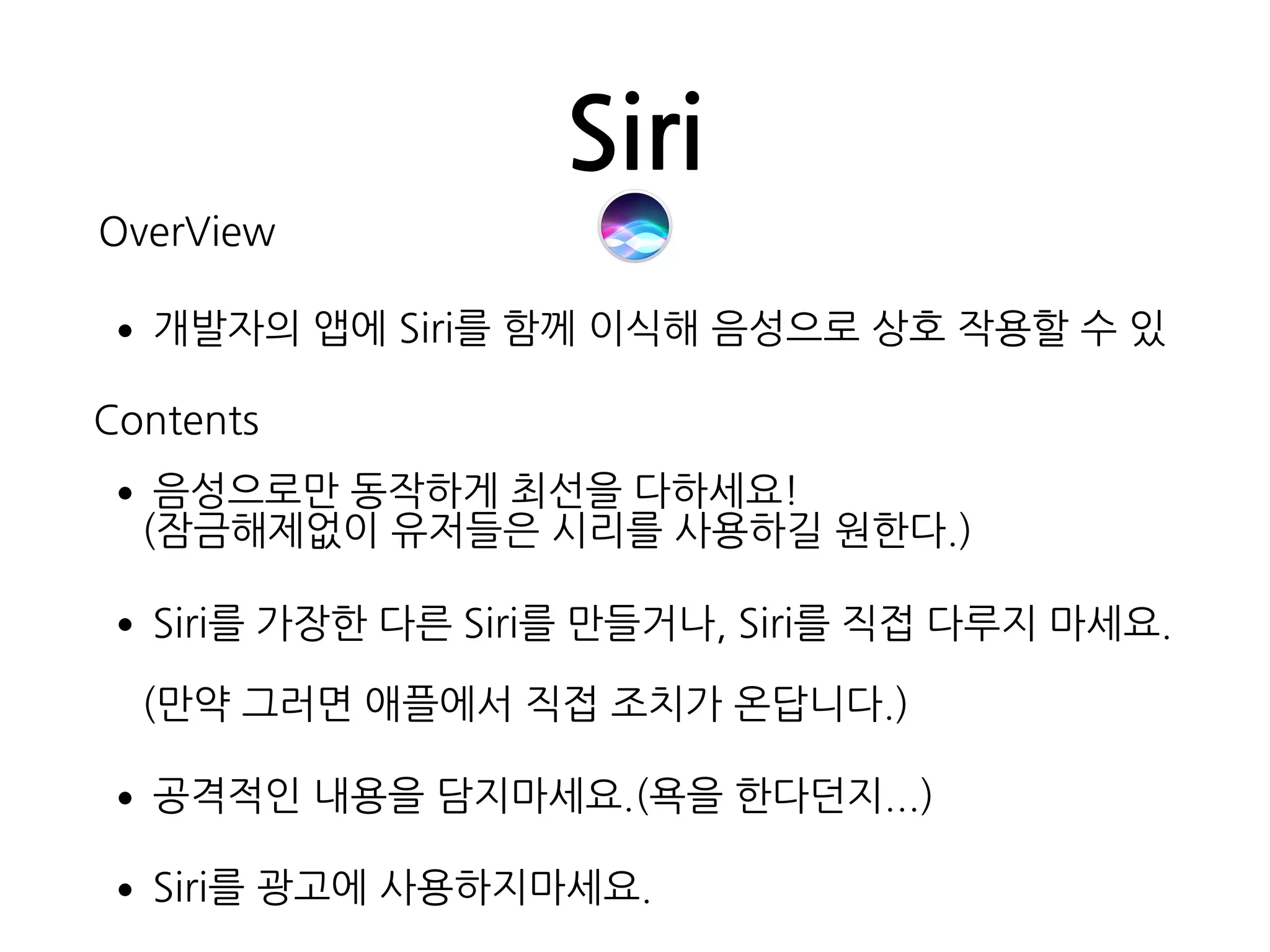 Siri
OverView
•개발자의 앱에 Siri를 함께 이식해 음성으로 상호 작용할 수 있
Contents
•음성으로만 동작하게 최선을 다하세요! 
(잠금해제없이 유저들은 시리를 사용하길 원한다.)
•Siri를 가장한 다른 Siri를 만들거나, Siri를 직접 다루지 마세요.
 
(만약 그러면 애플에서 직접 조치가 온답니다.)
•공격적인 내용을 담지마세요.(욕을 한다던지...)
•Siri를 광고에 사용하지마세요.
 