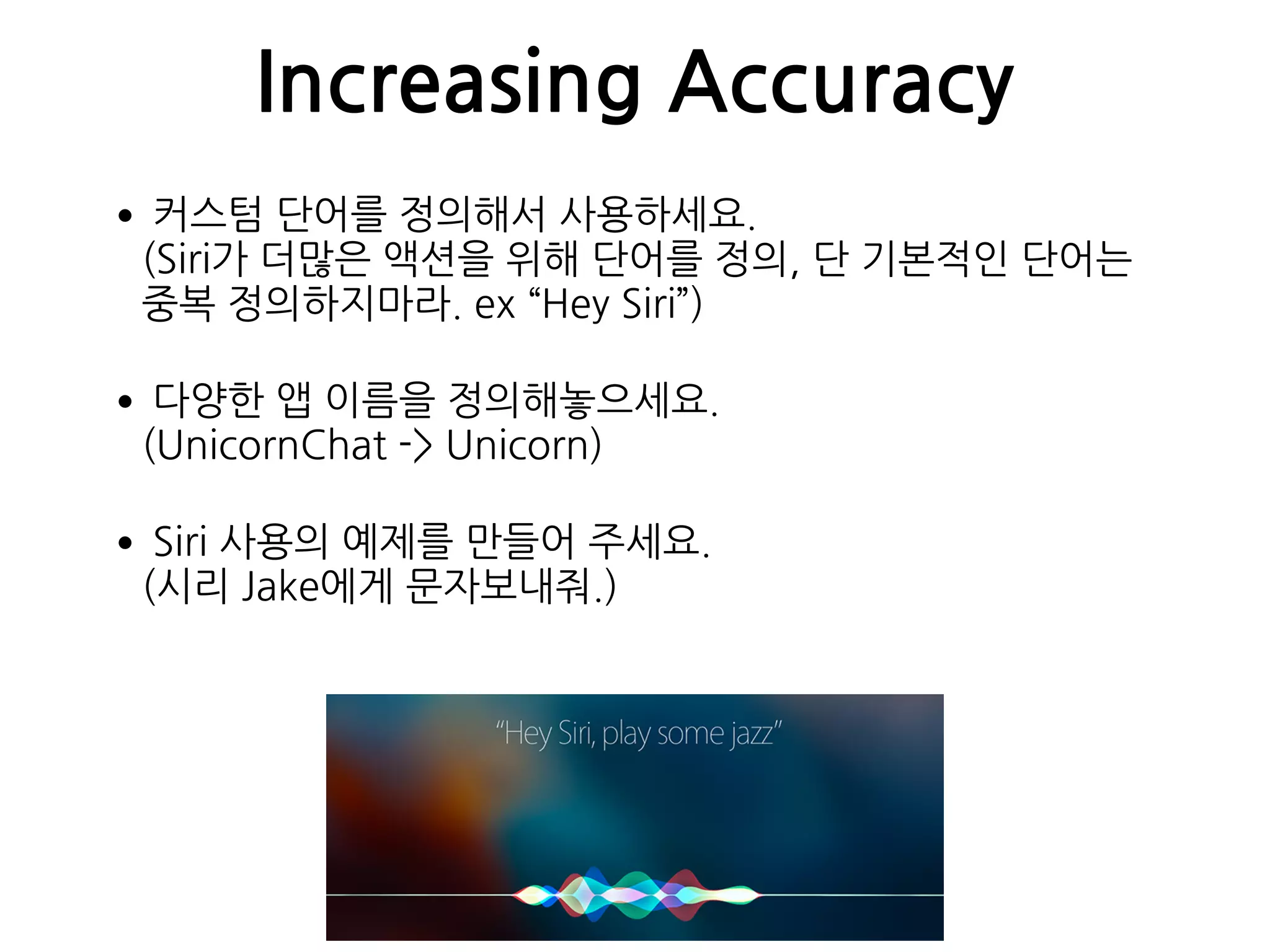 Increasing Accuracy
•커스텀 단어를 정의해서 사용하세요. 
(Siri가 더많은 액션을 위해 단어를 정의, 단 기본적인 단어는
중복 정의하지마라. ex “Hey Siri”)
•다양한 앱 이름을 정의해놓으세요. 
(UnicornChat -> Unicorn)
•Siri 사용의 예제를 만들어 주세요. 
(시리 Jake에게 문자보내줘.)
 