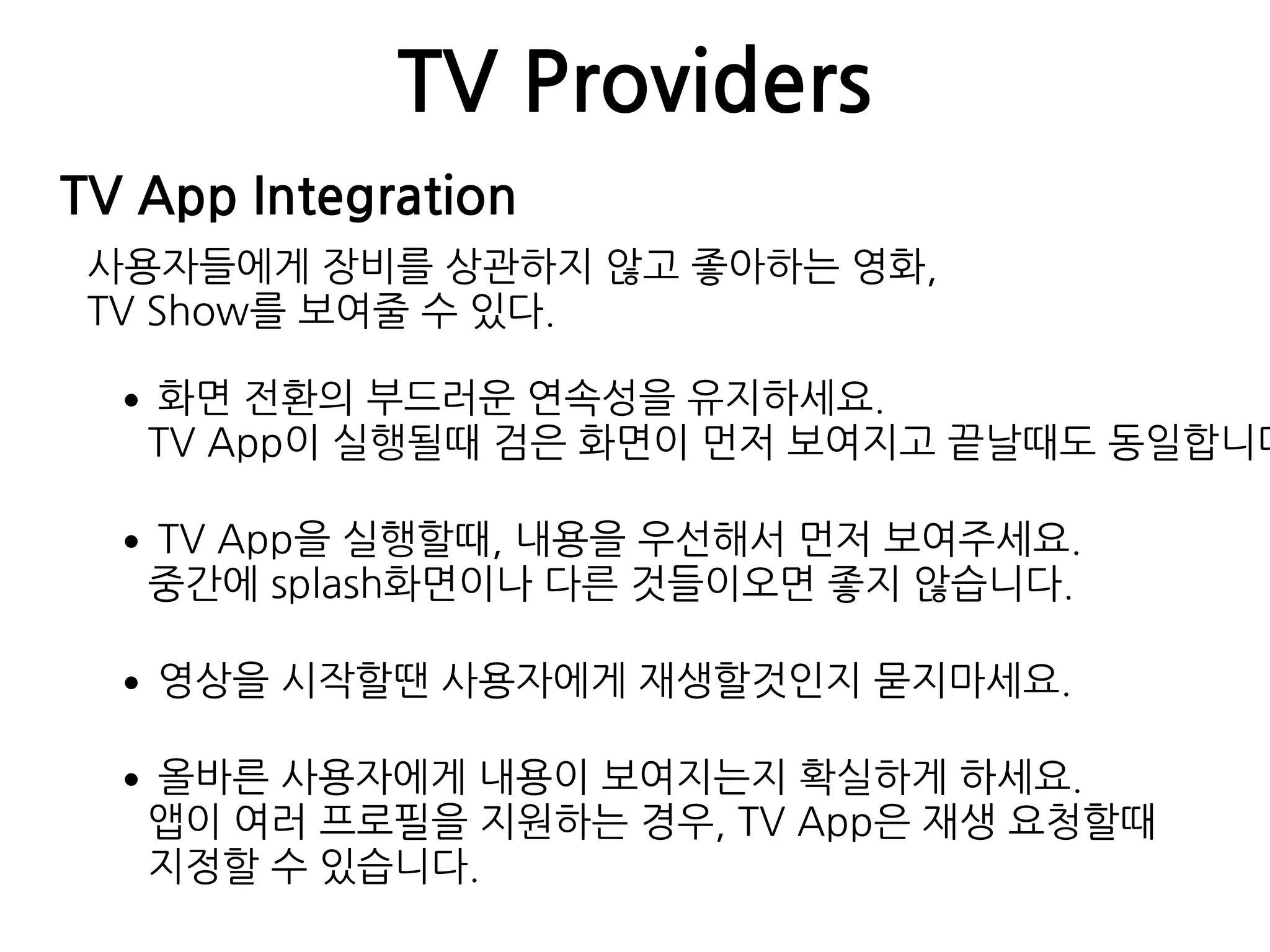 TV Providers
TV App Integration
사용자들에게 장비를 상관하지 않고 좋아하는 영화,  
TV Show를 보여줄 수 있다.
•화면 전환의 부드러운 연속성을 유지하세요. 
TV App이 실행될때 검은 화면이 먼저 보여지고 끝날때도 동일합니다
•TV App을 실행할때, 내용을 우선해서 먼저 보여주세요. 
중간에 splash화면이나 다른 것들이오면 좋지 않습니다.
•영상을 시작할땐 사용자에게 재생할것인지 묻지마세요.
•올바른 사용자에게 내용이 보여지는지 확실하게 하세요. 
앱이 여러 프로필을 지원하는 경우, TV App은 재생 요청할때 
지정할 수 있습니다.
 