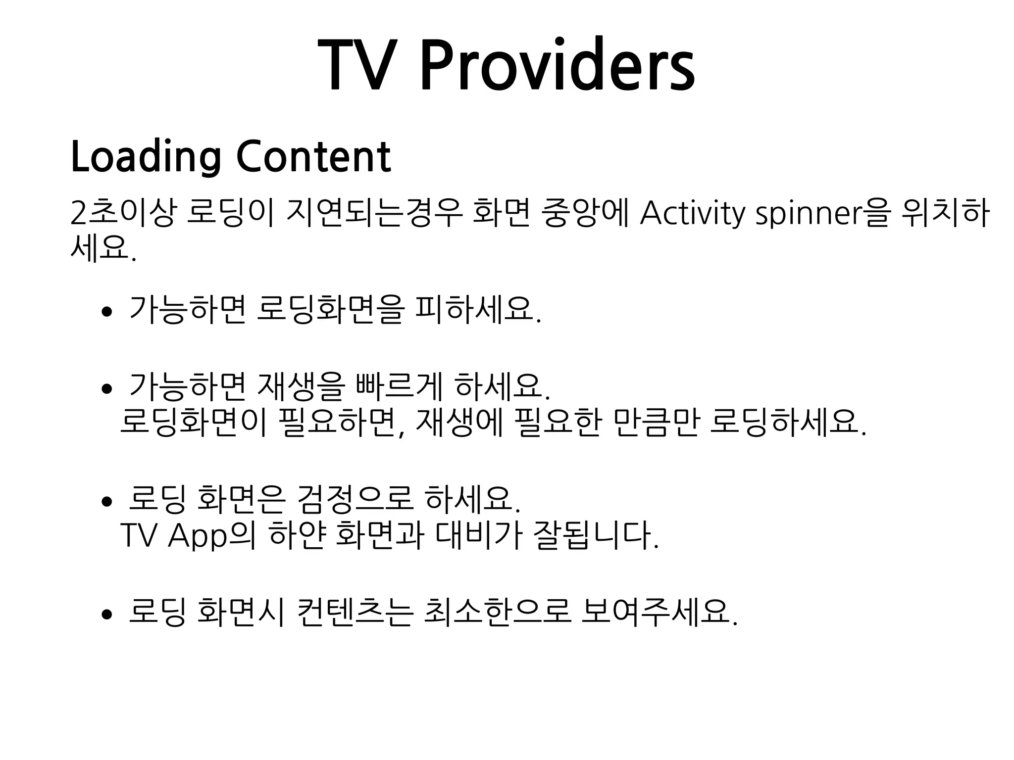 TV Providers
Loading Content
2초이상 로딩이 지연되는경우 화면 중앙에 Activity spinner을 위치하
세요.
•가능하면 로딩화면을 피하세요.
•가능하면 재생을 빠르게 하세요. 
로딩화면이 필요하면, 재생에 필요한 만큼만 로딩하세요.
•로딩 화면은 검정으로 하세요. 
TV App의 하얀 화면과 대비가 잘됩니다.
•로딩 화면시 컨텐츠는 최소한으로 보여주세요.
 