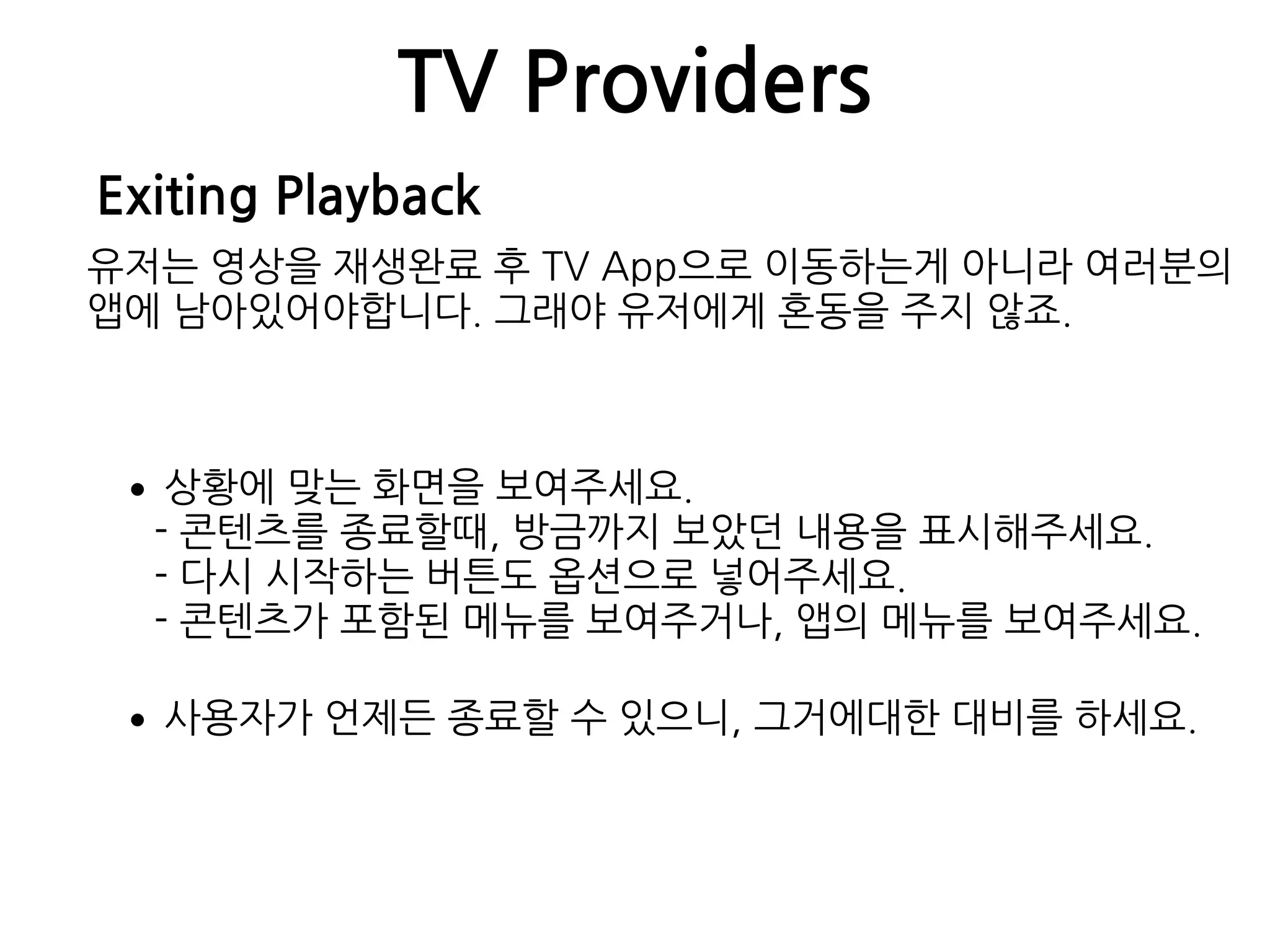 TV Providers
Exiting Playback
유저는 영상을 재생완료 후 TV App으로 이동하는게 아니라 여러분의
앱에 남아있어야합니다. 그래야 유저에게 혼동을 주지 않죠.
•상황에 맞는 화면을 보여주세요. 
- 콘텐츠를 종료할때, 방금까지 보았던 내용을 표시해주세요. 
- 다시 시작하는 버튼도 옵션으로 넣어주세요. 
- 콘텐츠가 포함된 메뉴를 보여주거나, 앱의 메뉴를 보여주세요.
•사용자가 언제든 종료할 수 있으니, 그거에대한 대비를 하세요.
 