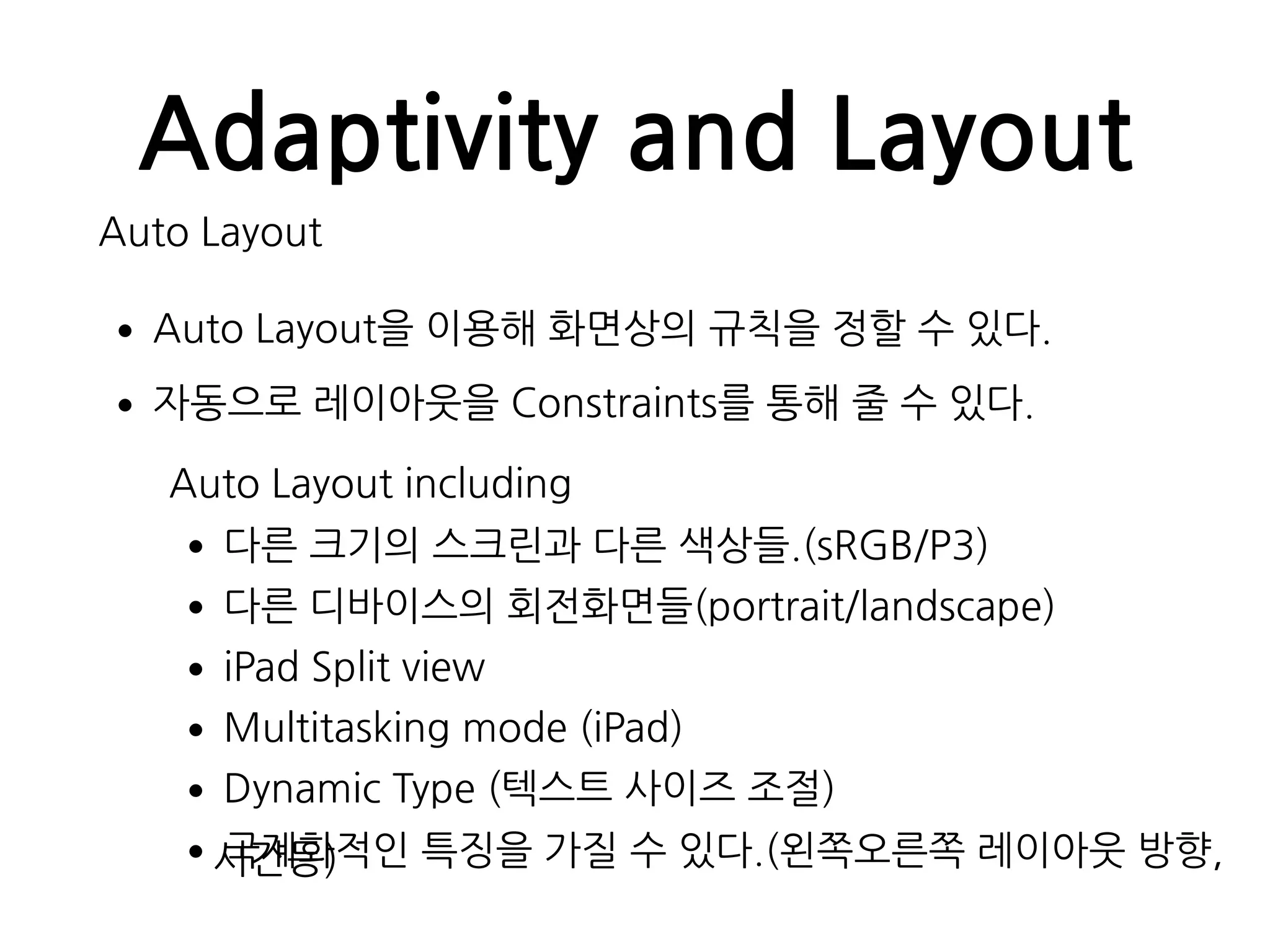 Adaptivity and Layout
Auto Layout
•Auto Layout을 이용해 화면상의 규칙을 정할 수 있다.
•자동으로 레이아웃을 Constraints를 통해 줄 수 있다.
Auto Layout including
•다른 크기의 스크린과 다른 색상들.(sRGB/P3)
•다른 디바이스의 회전화면들(portrait/landscape)
•iPad Split view
•Multitasking mode (iPad)
•Dynamic Type (텍스트 사이즈 조절)
•국제화적인 특징을 가질 수 있다.(왼쪽오른쪽 레이아웃 방향,시간등)
 