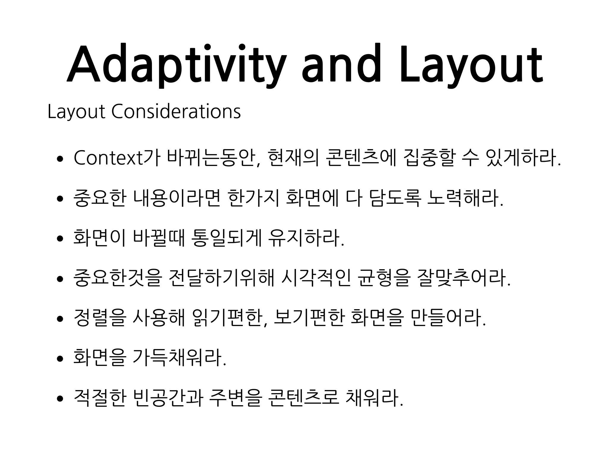 Adaptivity and Layout
Layout Considerations
•Context가 바뀌는동안, 현재의 콘텐츠에 집중할 수 있게하라.
•중요한 내용이라면 한가지 화면에 다 담도록 노력해라.
•화면이 바뀔때 통일되게 유지하라.
•중요한것을 전달하기위해 시각적인 균형을 잘맞추어라.
•정렬을 사용해 읽기편한, 보기편한 화면을 만들어라.
•화면을 가득채워라.
•적절한 빈공간과 주변을 콘텐츠로 채워라.
 