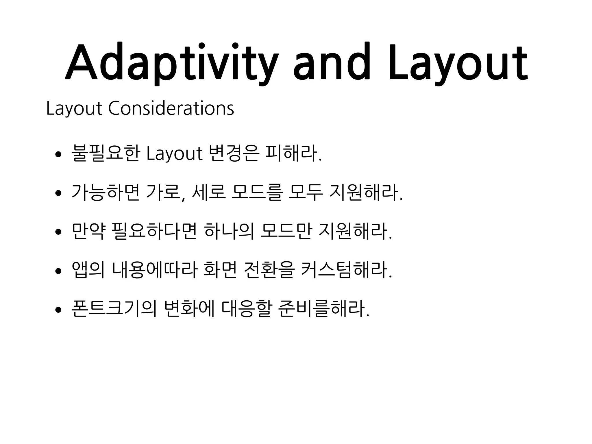 Adaptivity and Layout
Layout Considerations
•불필요한 Layout 변경은 피해라.
•가능하면 가로, 세로 모드를 모두 지원해라.
•만약 필요하다면 하나의 모드만 지원해라.
•앱의 내용에따라 화면 전환을 커스텀해라.
•폰트크기의 변화에 대응할 준비를해라.
 