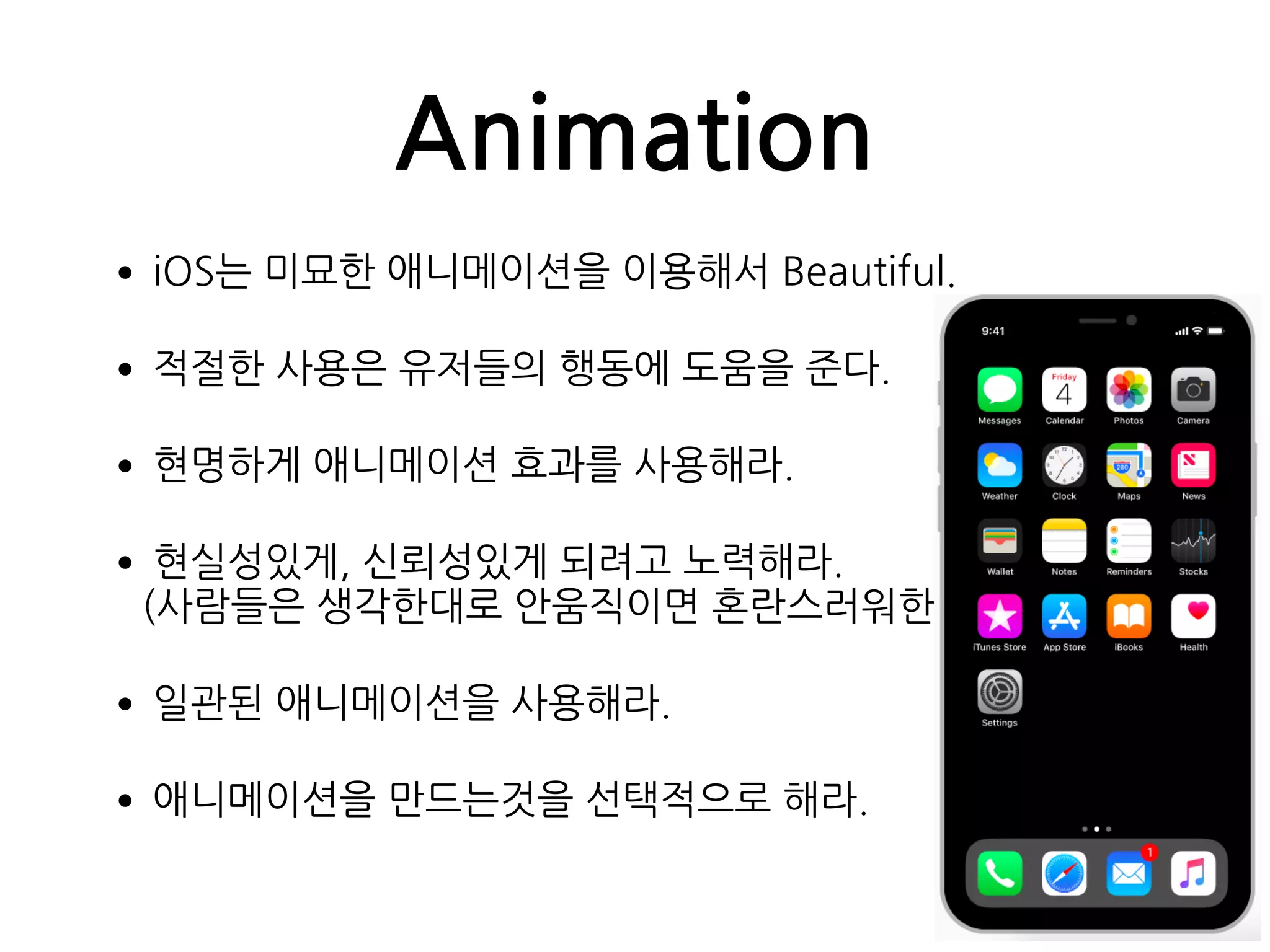 Animation
•iOS는 미묘한 애니메이션을 이용해서 Beautiful.
•적절한 사용은 유저들의 행동에 도움을 준다.
•현명하게 애니메이션 효과를 사용해라.
•현실성있게, 신뢰성있게 되려고 노력해라. 
(사람들은 생각한대로 안움직이면 혼란스러워한다.)
•일관된 애니메이션을 사용해라.
•애니메이션을 만드는것을 선택적으로 해라.
 