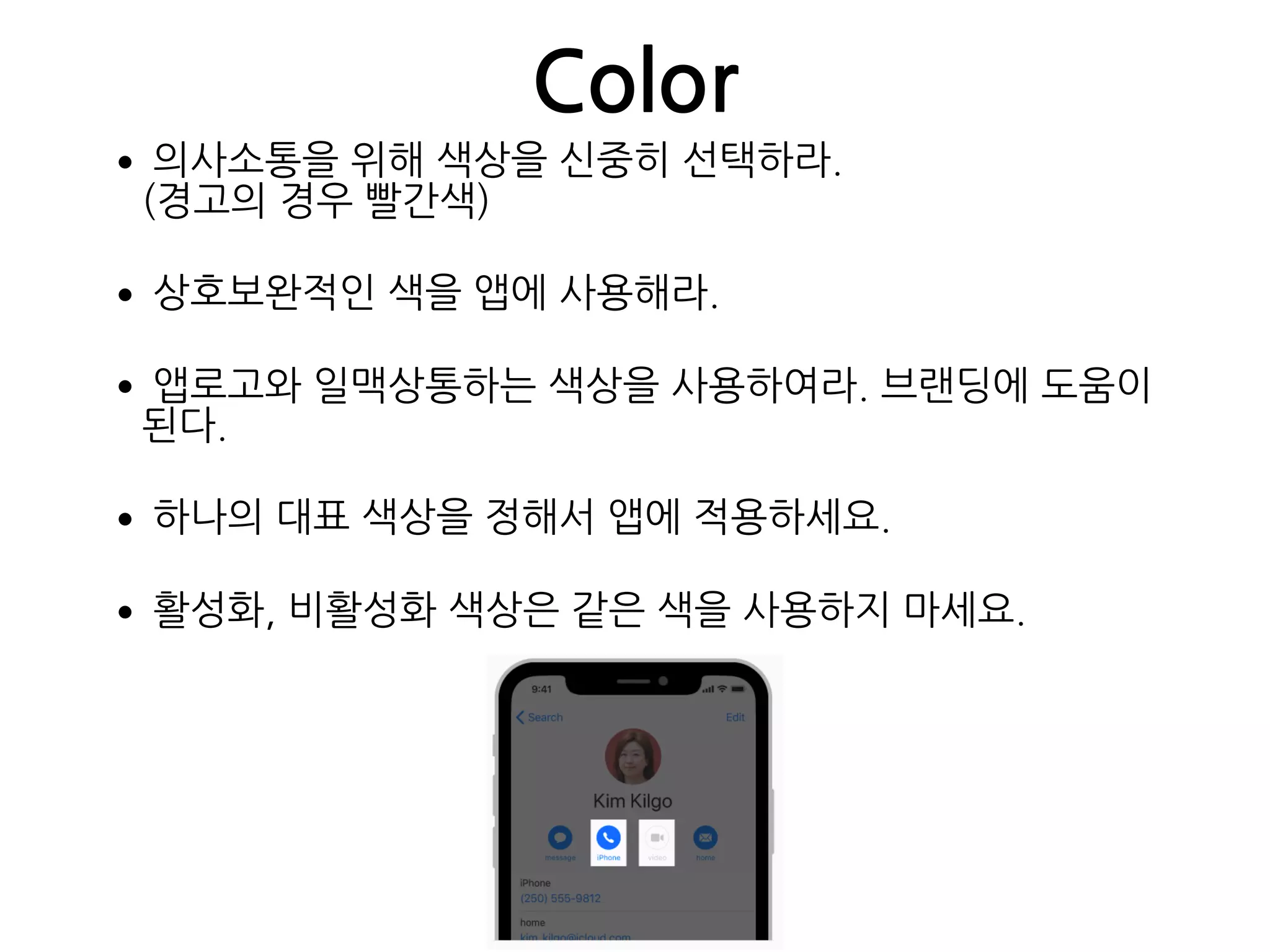 Color
•의사소통을 위해 색상을 신중히 선택하라. 
(경고의 경우 빨간색)
•상호보완적인 색을 앱에 사용해라.
•앱로고와 일맥상통하는 색상을 사용하여라. 브랜딩에 도움이
된다.
•하나의 대표 색상을 정해서 앱에 적용하세요.
•활성화, 비활성화 색상은 같은 색을 사용하지 마세요.
 