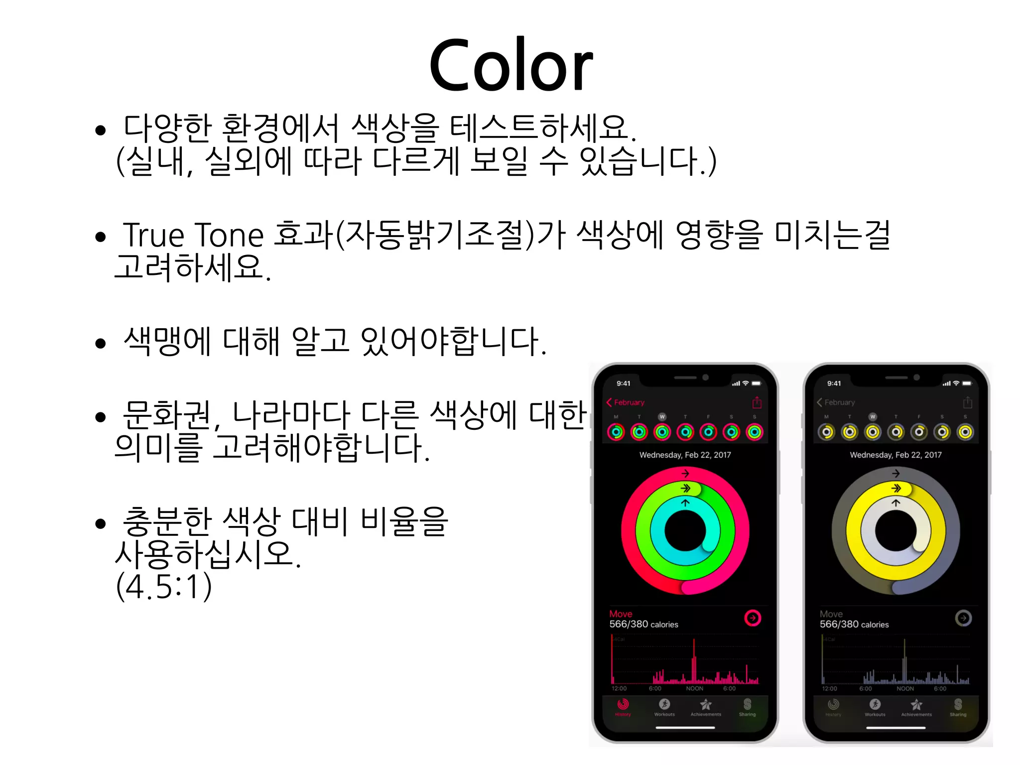 Color
•다양한 환경에서 색상을 테스트하세요. 
(실내, 실외에 따라 다르게 보일 수 있습니다.)
•True Tone 효과(자동밝기조절)가 색상에 영향을 미치는걸
고려하세요.
•색맹에 대해 알고 있어야합니다.
•문화권, 나라마다 다른 색상에 대한 
의미를 고려해야합니다.
•충분한 색상 대비 비율을  
사용하십시오. 
(4.5:1)
 