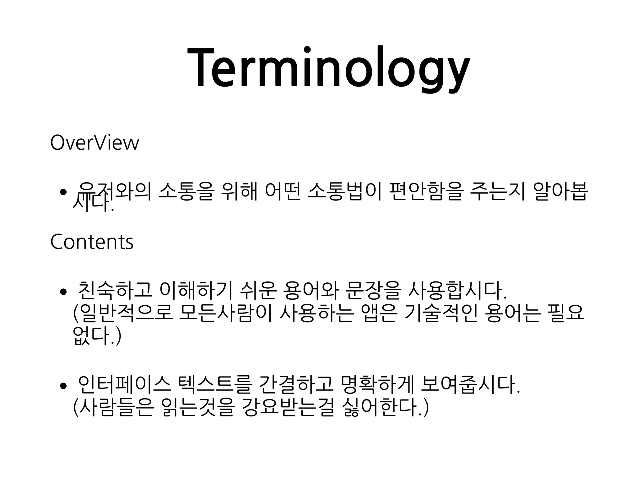 Terminology
OverView
•유저와의 소통을 위해 어떤 소통법이 편안함을 주는지 알아봅
시다.
Contents
•친숙하고 이해하기 쉬운 용어와 문장을 사용합시다. 
(일반적으로 모든사람이 사용하는 앱은 기술적인 용어는 필요
없다.)
•인터페이스 텍스트를 간결하고 명확하게 보여줍시다. 
(사람들은 읽는것을 강요받는걸 싫어한다.)
 