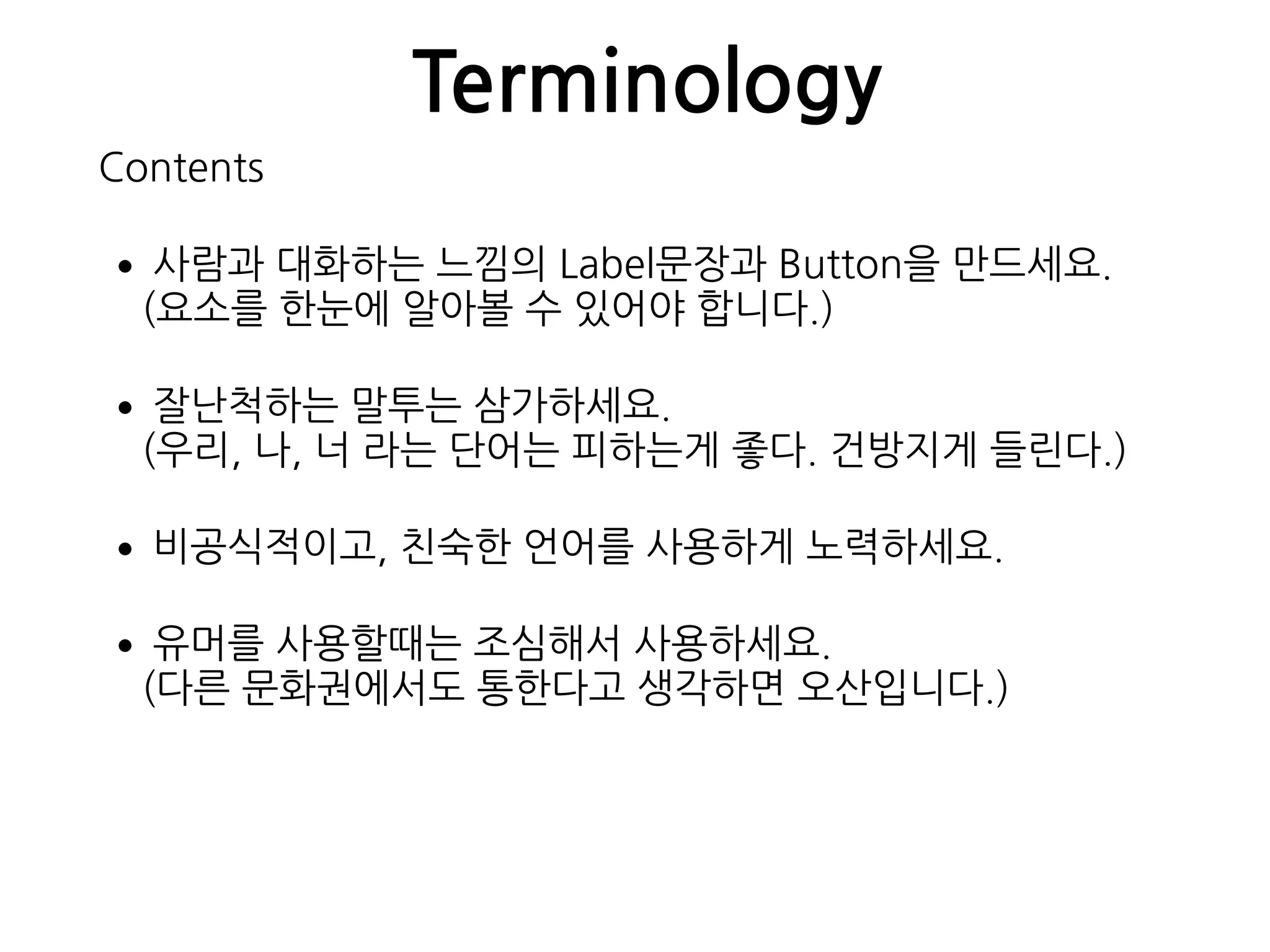 Terminology
Contents
•사람과 대화하는 느낌의 Label문장과 Button을 만드세요. 
(요소를 한눈에 알아볼 수 있어야 합니다.)
•잘난척하는 말투는 삼가하세요. 
(우리, 나, 너 라는 단어는 피하는게 좋다. 건방지게 들린다.)
•비공식적이고, 친숙한 언어를 사용하게 노력하세요.
•유머를 사용할때는 조심해서 사용하세요. 
(다른 문화권에서도 통한다고 생각하면 오산입니다.)
 