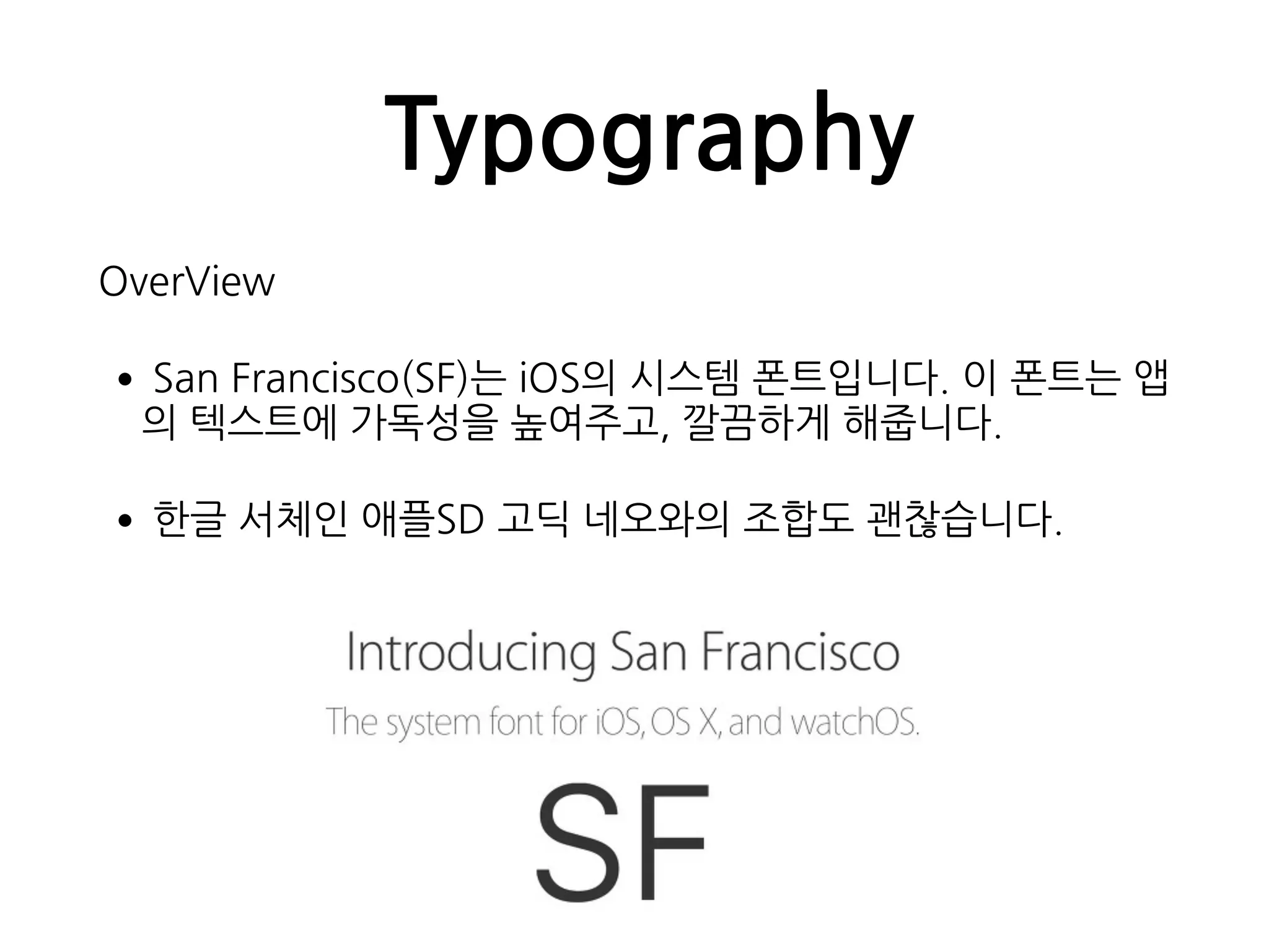 Typography
OverView
•San Francisco(SF)는 iOS의 시스템 폰트입니다. 이 폰트는 앱
의 텍스트에 가독성을 높여주고, 깔끔하게 해줍니다.
•한글 서체인 애플SD 고딕 네오와의 조합도 괜찮습니다.
 