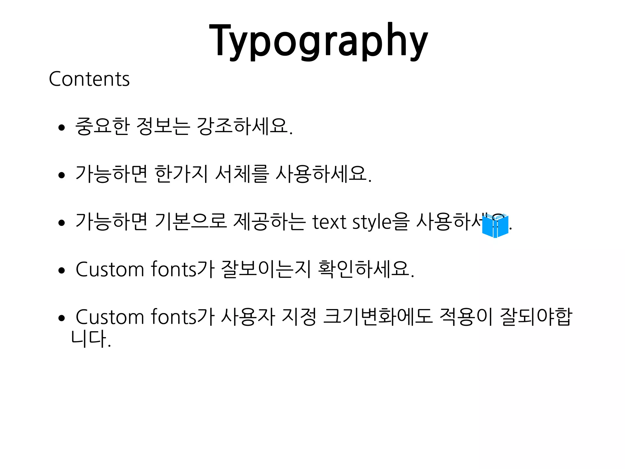 Typography
Contents
•중요한 정보는 강조하세요.
•가능하면 한가지 서체를 사용하세요.
•가능하면 기본으로 제공하는 text style을 사용하세요.
•Custom fonts가 잘보이는지 확인하세요.
•Custom fonts가 사용자 지정 크기변화에도 적용이 잘되야합
니다. 
 