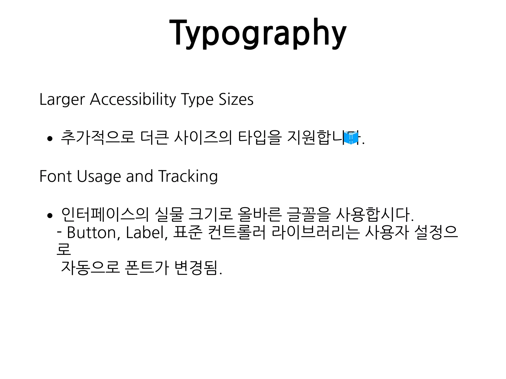 Typography
Larger Accessibility Type Sizes
•추가적으로 더큰 사이즈의 타입을 지원합니다.
Font Usage and Tracking
•인터페이스의 실물 크기로 올바른 글꼴을 사용합시다. 
- Button, Label, 표준 컨트롤러 라이브러리는 사용자 설정으
로 
자동으로 폰트가 변경됨.
 