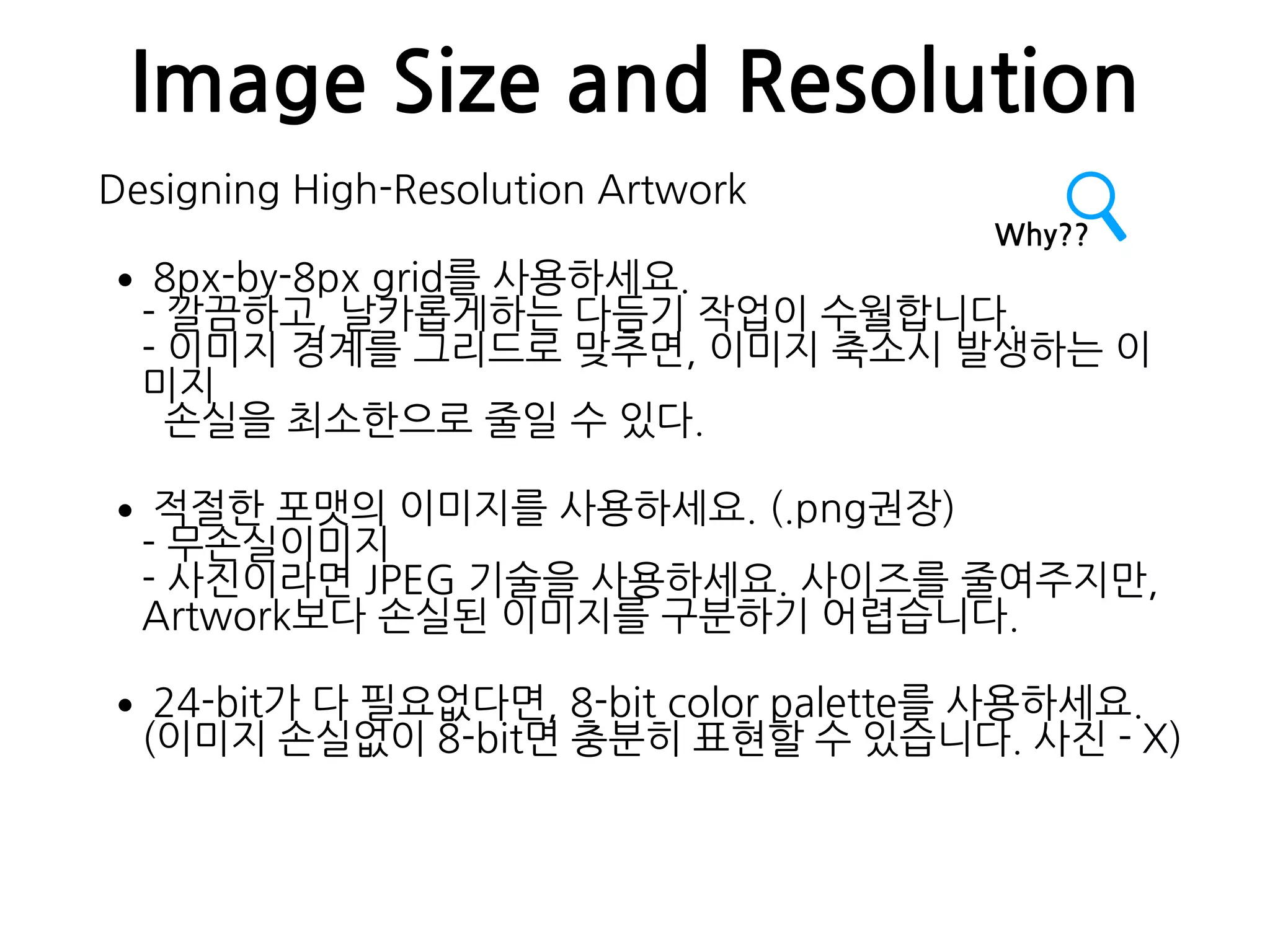 Image Size and Resolution
Designing High-Resolution Artwork
•8px-by-8px grid를 사용하세요. 
- 깔끔하고, 날카롭게하는 다듬기 작업이 수월합니다. 
- 이미지 경계를 그리드로 맞추면, 이미지 축소시 발생하는 이
미지 
손실을 최소한으로 줄일 수 있다.
•적절한 포맷의 이미지를 사용하세요. (.png권장) 
- 무손실이미지 
- 사진이라면 JPEG 기술을 사용하세요. 사이즈를 줄여주지만,  
Artwork보다 손실된 이미지를 구분하기 어렵습니다.
•24-bit가 다 필요없다면, 8-bit color palette를 사용하세요. 
(이미지 손실없이 8-bit면 충분히 표현할 수 있습니다. 사진 - X)
Why??
 