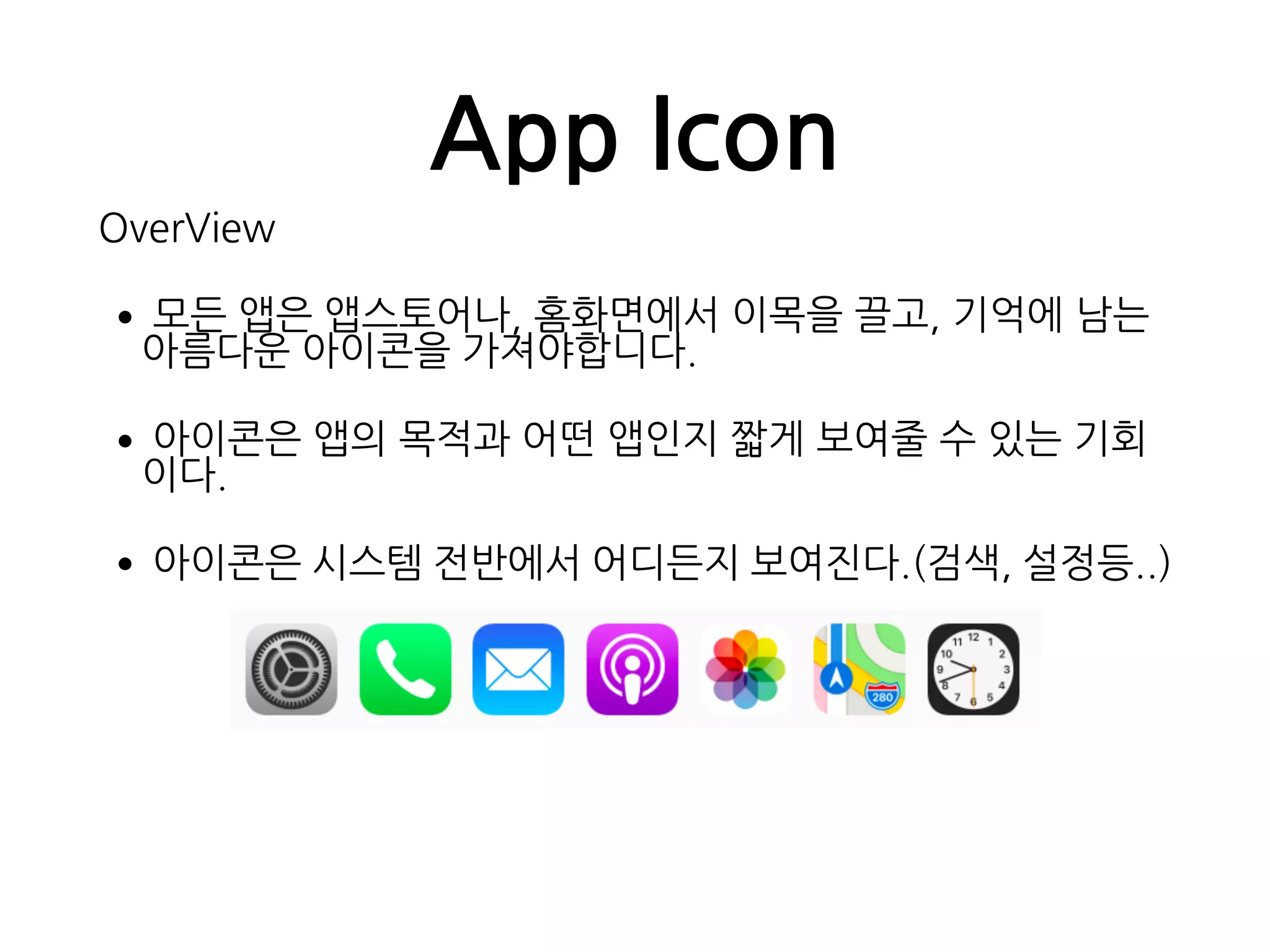 App Icon
OverView
•모든 앱은 앱스토어나, 홈화면에서 이목을 끌고, 기억에 남는  
아름다운 아이콘을 가져야합니다.
•아이콘은 앱의 목적과 어떤 앱인지 짧게 보여줄 수 있는 기회
이다.
•아이콘은 시스템 전반에서 어디든지 보여진다.(검색, 설정등..)
 