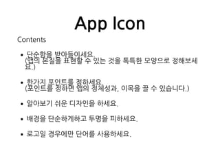 App Icon
Contents
•단순함을 받아들이세요. 
(앱의 본질을 표현할 수 있는 것을 톡특한 모양으로 정해보세
요.)
•한가지 포인트를 정하세요. 
(포인트를 정하면 앱의 정체성과, 이목을 끌 수 있습니다.)
•알아보기 쉬운 디자인을 하세요.
•배경을 단순하게하고 투명을 피하세요.
•로고일 경우에만 단어를 사용하세요.
 