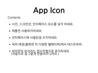 App Icon
Contents
•사진, 스크린샷, 인터페이스 요소를 넣지 마세요.
•애플껀 사용하지마세요.
•인터페이스에 사용된걸 쓰지마세요.
•여러 배경(홈화면 의 다양한 웰페이퍼)에서 테스트하라.
•아이콘의 모서리는 정사각형으로 유지하세요. 
(자동으로 둥그렇게 만들어주니까요.)
 