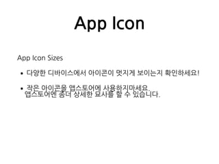 App Icon
App Icon Sizes
•다양한 디바이스에서 아이콘이 멋지게 보이는지 확인하세요!
•작은 아이콘을 앱스토어에 사용하지마세요. 
앱스토어엔 좀더 상세한 묘사를 할 수 있습니다.
 