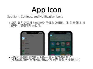 App Icon
Spotlight, Settings, and Notification Icons
•모든 앱은 만드시 Small아이콘이 있어야합니다. 검색할때, 세
팅에서, 알림에서 쓰인다.
•세팅아이콘에 중첩이나 테두리를 사용하지마세요. 
(자동으로 하얀 배경에도 잘보이게 테두리를 추가합니다.)
 